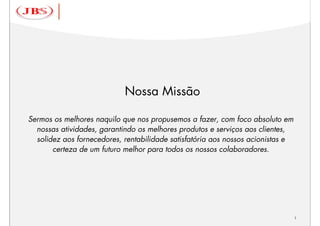 Nossa Missão

Sermos os melhores naquilo que nos propusemos a fazer, com foco absoluto em
  nossas atividades, garantindo os melhores produtos e serviços aos clientes,
  solidez aos fornecedores, rentabilidade satisfatória aos nossos acionistas e
       certeza de um futuro melhor para todos os nossos colaboradores.




                                                                                 1
 