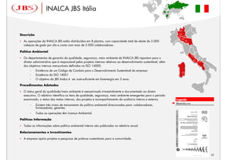 INALCA JBS Itália                                                                               ‘




Descrição

  As operações da INALCA JBS estão distribuídas em 8 plantas, com capacidade total de abate de 3.000
  cabeças de gado por dia e conta com mais de 2.000 colaboradores.

Política Ambiental

  Os departamentos de garantia da qualidade, segurança, meio ambiente da INALCA JBS reportam para o
  diretor administrativo que é responsável pelos projetos internos relativos ao desenvolvimento sustentável, além
  dos objetivos internos mensuráveis definidos no ISO 14000.
      –     Existência de um Código de Conduta para o Desenvolvimento Sustentável da empresa
      –     Existência do ISO 14001
      –     O objetivo da JBS Inalca é ser auto-suficiente em bioenergia em 3 anos.

Procedimentos Adotados

  O status geral da qualidade/meio ambiente é reexaminado trimestralmente e documentado ao diretor
  executivo. O relatório identifica os itens de qualidade, segurança, meio ambiente emergentes para o período
  examinado, o status das metas internas, dos projetos e acompanhamento da auditoria interna e externa.                 Legenda
                                                                                                                        Abatedouros
      –     Existem três níveis de treinamento da política ambiental direcionadas para: colaboradores,
            fornecedores, gerentes.
      –     Todas as operações têm Licença Ambiental.

Políticas Informação

  Todas as informações sobre política ambiental interna são publicadas no relatório anual.

Relacionamentos e Investimentos

  A empresa apóia projetos e pesquisas de práticas sustentáveis para a comunidade.




                                                                                                                                      32
 