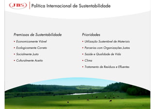 Política Internacional de Sustentabilidade




Premissas de Sustentabilidade          Prioridades
• Economicamente Viável                • Utilização Sustentável de Materiais

• Ecologicamente Correto               • Parcerias com Organizações Justas

• Socialmente Justo                    • Saúde e Qualidade de Vida

• Culturalmente Aceito                 • Clima

                                       • Tratamento de Resíduos e Efluentes




                                                                               4
 
