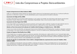 Lista dos Compromissos e Projetos Sócio-ambientais


Criação do Departamento de Meio Ambiente (2000)

A JBS criou um Departamento de Meio Ambiente que responde à Diretoria Operacional. Esse departamento é gerenciado por um profissional qualificado e
experiente com conhecimento e expertise no ramo de sustentabilidade e possui um equipe operacional treinada em cada planta.

Lançamento do Código de Ética (2004)

O Código contém diretrizes aos funcionários da JBS orientando-os a como conduzir suas atividades. Seis valores básicos estão dispostos neste documento:
Planejamento, Disciplina, Determinação, Franqueza, Simplicidade e Disponibilidade. Todos os novos funcionários recebe, lê e assina o Código.

Lançamento da Linha Organic Beef (2004)

A linha Organic Beef é uma linha especial de carne bovina produzida a partir de gado orgânico certificado. O produto é de origem totalmente natural em
harmonia com o meio ambiente. São dispensados fatores externos (químicos e médicos) para seu cultivo, desenvolvimento e processamento.

Adesão ao Pacto Internacional de Erradicação do Trabalho Infantil Análogo ao Trabalho Escravo – ONU (2005)

O pacto é uma iniciativa do Instituto Ethos, da Organização Internacional do Trabalho (OIT) e da ONG Repórter Brasil. Ao aderirem a este pacto, as empresas
se comprometem a não comprar produtos de fornecedores que figuram na "lista suja" do trabalho escravo, publicada pelo Ministério do Trabalho e Emprego.

Criação do Programa Friboi Quality Farms (2006)

O Friboi Quality Farms é um programa composto por profissionais capacitados, direcionados para a cadeia produtiva da carne. O principal objetivo deste
programa é desenvolver um sistema de gestão que garanta que todo o seu processo seja altamente confiável e que assegure a qualidade no produto final. Este
manual contempla o cumprimento de técnicas de bem estar animal, normas vigentes de boas práticas de produção, protocolos de qualidade e segurança e
bem estar animal, segurança alimentar e total rastreabilidade dos animais abatidos.

Inclusão de cláusula no contrato de Boi a Termo relativa a obrigatoriedade do cumprimento das normas de Trabalho e Meio
Ambiente (2006)

É uma modalidade de comercialização usada para possibilitar a venda futura dos bovinos e assegurar lucratividade perante aos custos de produção. Ao
assinar esse documento o vendedor se compromete a seguir as leis trabalhistas e ambientais e o comprador condiciona que caso seja identificado que o
vendedor estar fora da lei o comprador tem o direito de cancelar o contrato.




                                                                                                                                                          6
                                                                                                                                                              6
 
