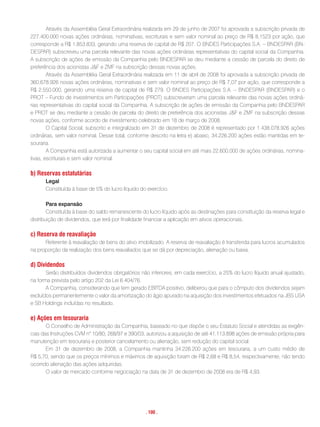 Através da Assembléia Geral Extraordinária realizada em 29 de junho de 2007 foi aprovada a subscrição privada de
227.400.000 novas ações ordinárias, nominativas, escriturais e sem valor nominal ao preço de R$ 8,1523 por ação, que
corresponde a R$ 1.853.833, gerando uma reserva de capital de R$ 207. O BNDES Participações S.A. – BNDESPAR (BN-
DESPAR) subscreveu uma parcela relevante das novas ações ordinárias representativas do capital social da Companhia.
A subscrição de ações de emissão da Companhia pelo BNDESPAR se deu mediante a cessão de parcela do direito de
preferência dos acionistas J&F e ZMF na subscrição dessas novas ações.
        Através da Assembléia Geral Extraordinária realizada em 11 de abril de 2008 foi aprovada a subscrição privada de
360.678.926 novas ações ordinárias, nominativas e sem valor nominal ao preço de R$ 7,07 por ação, que corresponde a
R$ 2.550.000, gerando uma reserva de capital de R$ 279. O BNDES Participações S.A. – BNDESPAR (BNDESPAR) e o
PROT – Fundo de investimentos em Participações (PROT) subscreveram uma parcela relevante das novas ações ordiná-
rias representativas do capital social da Companhia. A subscrição de ações de emissão da Companhia pelo BNDESPAR
e PROT se deu mediante a cessão de parcela do direito de preferência dos acionistas J&F e ZMF na subscrição dessas
novas ações, conforme acordo de investimento celebrado em 18 de março de 2008.
        O Capital Social, subscrito e integralizado em 31 de dezembro de 2008 é representado por 1.438.078.926 ações
ordinárias, sem valor nominal. Desse total, conforme descrito na letra e) abaixo, 34.226.200 ações estão mantidas em te-
souraria.
        A Companhia está autorizada a aumentar o seu capital social em até mais 22.600.000 de ações ordinárias, nomina-
tivas, escriturais e sem valor nominal.

b) reservas estatutárias
      Legal
      Constituída à base de 5% do lucro líquido do exercício.

        Para expansão
        Constituída à base do saldo remanescente do lucro líquido após as destinações para constituição da reserva legal e
distribuição de dividendos, que terá por finalidade financiar a aplicação em ativos operacionais.

c) reserva de reavaliação
      Referente à reavaliação de bens do ativo imobilizado. A reserva de reavaliação é transferida para lucros acumulados
na proporção da realização dos bens reavaliados que se dá por depreciação, alienação ou baixa.

d) Dividendos
       Serão distribuídos dividendos obrigatórios não inferiores, em cada exercício, a 25% do lucro líquido anual ajustado,
na forma prevista pelo artigo 202 da Lei 6.404/76.
       A Companhia, considerando que tem gerado EBITDA positivo, deliberou que para o cômputo dos dividendos sejam
excluídos permanentemente o valor da amortização do ágio apurado na aquisição dos investimentos efetuados na JBS USA
e SB Holdings incluídas no resultado.

e) ações em tesouraria
       O Conselho de Administração da Companhia, baseado no que dispõe o seu Estatuto Social e atendidas as exigên-
cias das Instruções CVM n° 10/80, 268/97 e 390/03, autorizou a aquisição de até 41.113.898 ações de emissão própria para
manutenção em tesouraria e posterior cancelamento ou alienação, sem redução do capital social.
       Em 31 de dezembro de 2008, a Companhia mantinha 34.226.200 ações em tesouraria, a um custo médio de
R$ 5,70, sendo que os preços mínimos e máximos de aquisição foram de R$ 2,68 e R$ 8,54, respectivamente, não tendo
ocorrido alienação das ações adquiridas.
       O valor de mercado conforme negociação na data de 31 de dezembro de 2008 era de R$ 4,93.




                                                   . 100 .
 