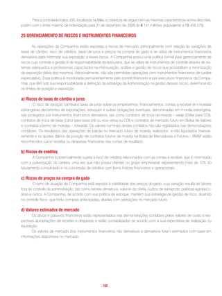 Para a controlada Inalca JBS, localizada na Itália, a cobertura de seguro tem as mesmas características acima descritas,
porém com o limite máximo de indenização para 31 de dezembro de 2008 de € 141 milhões (equivalente a R$ 456.579).

25 Gerenciamento De riscos e instrumentos Financeiros

        As operações da Companhia estão expostas a riscos de mercado, principalmente com relação às variações de
taxas de câmbio, risco de créditos, taxas de juros e preços na compra de gado e se utiliza de instrumentos financeiros
derivativos para minimizar sua exposição a esses riscos. A Companhia possui uma política formal para gerenciamento de
riscos cujo controle e gestão é de responsabilidade da tesouraria, que se utiliza de instrumentos de controle através de sis-
temas adequados e profissionais capacitados na mensuração, análise e gestão de riscos que possibilitam a minimização
da exposição diária dos mesmos. Adicionalmente, não são permitidas operações com instrumentos financeiros de caráter
especulativo. Essa política é monitorada permanentemente pelo comitê financeiro e por executivos financeiros da Compa-
nhia, que têm sob sua responsabilidade a definição da estratégia da Administração na gestão desses riscos, determinando
os limites de posição e exposição.

a) riscos de taxas de câmbio e juros
       O risco de variação cambial e taxas de juros sobre os empréstimos, financiamentos, contas a receber em moedas
estrangeiras decorrentes de exportações, estoques e outras obrigações eventuais, denominadas em moeda estrangeira,
são protegidos por instrumentos financeiros derivativos, tais como contratos de troca de moeda – swap (Dólar para CDI),
contratos de troca de taxas (Libor para taxas pré ou vice-versa ou CDI) e contratos de mercado futuro em Bolsa de Valores
e contratos a termo de moedas – forwards. Os valores nominais destes contratos não são registrados nas demonstrações
contábeis. Os resultados das operações de balcão no mercado futuro de moeda, realizados e não liquidados financei-
ramente e os ajustes diários de posição de contratos futuros de moeda na Bolsa de Mercadorias e Futuros – BM&F estão
reconhecidos como receitas ou despesas financeiras nas contas de resultado.

b) riscos de créditos
       A Companhia é potencialmente sujeita a risco de créditos relacionados com as contas a receber, que é minimizado
com a pulverização da carteira, uma vez que não possui clientes ou grupo empresarial, representando mais de 10% do
faturamento consolidado e na concessão de créditos com bons índices financeiros e operacionais.

c) riscos de preços na compra de gado
        O ramo de atuação da Companhia está exposto à volatilidade dos preços do gado, cuja variação resulta de fatores
fora do controle da administração, tais como fatores climáticos, volume da oferta, custos de transporte, políticas agropecu-
árias e outros. A Companhia, de acordo com sua política de estoque, mantém sua estratégia de gestão de risco, atuando
no controle físico, que inclui compras antecipadas, aliadas com operações no mercado futuro.

d) Valores estimados de mercado
       Os ativos e passivos financeiros estão representados nas demonstrações contábeis pelos valores de custo e res-
pectivas apropriações de receitas e despesas e estão contabilizadas de acordo com a sua expectativa de realização ou
liquidação.
       Os valores de mercado dos instrumentos financeiros não derivativos e derivativos foram estimados com base em
informações disponíveis no mercado.




                                                     . 102 .
 