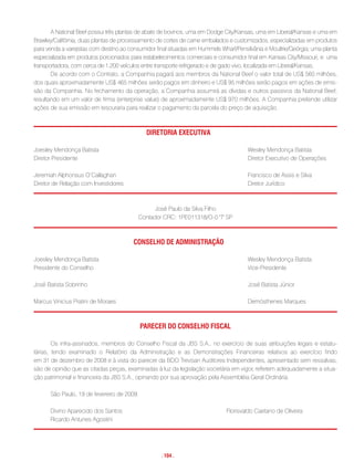 A National Beef possui três plantas de abate de bovinos, uma em Dodge City/Kansas, uma em Liberal/Kansas e uma em
Brawley/Califórnia; duas plantas de processamento de cortes de carne embalados e customizados, especializadas em produtos
para venda a varejistas com destino ao consumidor final situadas em Hummels Wharf/Pensilvânia e Moultrie/Geórgia; uma planta
especializada em produtos porcionados para estabelecimentos comerciais e consumidor final em Kansas City/Missouri; e uma
transportadora, com cerca de 1.200 veículos entre transporte refrigerado e de gado vivo, localizada em Liberal/Kansas.
       De acordo com o Contrato, a Companhia pagará aos membros da National Beef o valor total de US$ 560 milhões,
dos quais aproximadamente US$ 465 milhões serão pagos em dinheiro e US$ 95 milhões serão pagos em ações de emis-
são da Companhia. No fechamento da operação, a Companhia assumirá as dívidas e outros passivos da National Beef,
resultando em um valor de firma (enterprise value) de aproximadamente US$ 970 milhões. A Companhia pretende utilizar
ações de sua emissão em tesouraria para realizar o pagamento da parcela do preço de aquisição.



                                              Diretoria executiVa

Joesley Mendonça Batista                                                               Wesley Mendonça Batista
Diretor Presidente                                                                     Diretor Executivo de Operações

Jeremiah Alphonsus O’Callaghan                                                         Francisco de Assis e Silva
Diretor de Relação com Investidores                                                    Diretor Jurídico



                                                José Paulo da Silva Filho
                                          Contador CRC: 1PE011318/O-0 'T' SP



                                        conseLho De aDministraçÃo

Joesley Mendonça Batista                                                               Wesley Mendonça Batista
Presidente do Conselho                                                                 Vice-Presidente

José Batista Sobrinho                                                                  José Batista Júnior

Marcus Vinicius Pratini de Moraes                                                      Demósthenes Marques



                                            Parecer Do conseLho FiscaL

        Os infra-assinados, membros do Conselho Fiscal da JBS S.A., no exercício de suas atribuições legais e estatu-
tárias, tendo examinado o Relatório da Administração e as Demonstrações Financeiras relativos ao exercício findo
em 31 de dezembro de 2008 e à vista do parecer da BDO Trevisan Auditores Independentes, apresentado sem ressalvas,
são de opinião que as citadas peças, examinadas à luz da legislação societária em vigor, refletem adequadamente a situa-
ção patrimonial e financeira da JBS S.A., opinando por sua aprovação pela Assembléia Geral Ordinária.

      São Paulo, 19 de fevereiro de 2009.

      Divino Aparecido dos Santos                                             Florisvaldo Caetano de Oliveira
      Ricardo Antunes Agostini




                                                    . 104 .
 