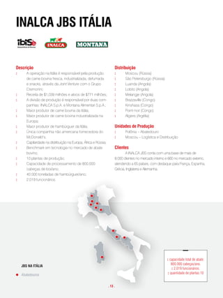 inalca JBs itália


descrição                                                              distribuição
:      A operação na Itália é responsável pela produção                :     Moscou (Rússia)
       de carne bovina fresca, industrializada, defumada               :     São Petersburgo (Rússia)
       e snacks, através da Joint Venture com o Grupo                  :     Luanda (Angola)
       Cremonini;                                                      :     Lobito (Angola)
:      Receita de $1,039 milhões e ativos de $771 milhões;             :     Melangje (Angola)
:      A divisão de produção é responsável por duas com-               :     Brazzaville (Congo)
       panhias: INALCA S.p.A. e Montana Alimentari S.p.A.;             :     Kinshasa (Congo)
:      Maior produtor de carne bovina da Itália;                       :     Point-noir (Congo)
:      Maior produtor de carne bovina industrializada na               :     Algiers (Argélia)
       Europa;
:      Maior produtor de hambúrguer da Itália;                         unidades de produção
:      Única companhia não americana fornecedora do                    :     Polônia – Abatedouro
       McDonald’s;                                                     :     Moscou – Logística e Distribuição
:      Capilaridade na distribuição na Europa, África e Rússia;
:      Benchmark em tecnologia no mercado de abate                     clientes
       bovino;                                                                A INALCA JBS conta com uma base de mais de
:      10 plantas de produção;                                         8.000 clientes no mercado interno e 660 no mercado externo,
:      Capacidade de processamento de 800.000                          atendendo a 65 países, com destaque para França, Espanha,
       cabeças de boi/ano;                                             Grécia, Inglaterra e Alemanha.
:      40.000 toneladas de hambúrguer/ano;
:      2.019 funcionários.




                                                                                                         : capacidade total de abate:
                                                                                                            800.000 cabeças/ano.
    JBS NA ITÁLIA
                                                                                                             : 2.019 funcionários.
                                                                                                          : quantidade de plantas:10
    Abatedouros A
        JBS   N     ITÁLIA

         Abatedouros
                                                                  . 13 .
 
