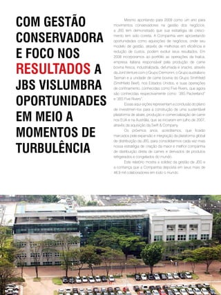 com gestão                   Mesmo apontando para 2009 como um ano para
                     movimentos conservadores na gestão dos negócios,
                     a JBS tem demonstrado que sua estratégia de cresci-

conseRvadoRa         mento tem sido correta. A Companhia vem aproveitando
                     oportunidades como aquisições de negócios, onde seu
                     modelo de gestão, através de melhorias em eficiência e

e foco nos           redução de custos, podem evoluir seus resultados. Em
                     2008 incorporamos ao portfólio as operações da Inalca,
                     empresa italiana responsável pela produção de carne

Resultados a         bovina fresca, industrializada, defumada e snacks, através
                     da Joint Venture com o Grupo Cremonini, o Grupo australiano
                     Tasman e a unidade de carne bovina do Grupo Smithfield

JBs vislumBRa        (Smithfield Beef), nos Estados Unidos, e suas operações
                     de confinamento, conhecidas como Five Rivers, que agora
                     são conhecidas respectivamente como: “     JBS Packerland”

opoRtunidades        e“ JBS Five Rivers”.
                             Essas aqui-sições representam a conclusão do plano
                     de investimen-tos para a construção de uma sustentável

em meio a            plataforma de abate, produção e comercialização de carne
                     nos EUA e na Austrália, que se iniciaram em julho de 2007,
                     através da aquisição da Swift & Company.

momentos de                  Os próximos anos, acreditamos, que ficarão
                     marcados pela expansão e integração da plataforma global
                     de distribuição da JBS, para consolidarmos cada vez mais

tuRBulência          nossa estratégia de criação da maior e melhor companhia
                     de distribuição direta de carnes e derivados de produtos
                     refrigerados e congelados do mundo.
                             Este relatório mostra a solidez da gestão da JBS e
                     a confiança que a Companhia deposita em seus mais de
                     48,9 mil colaboradores em todo o mundo.




                . 17 .
 