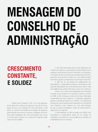 mensagem do
conselHo de
administRação

cRescimento                                                         A JBS está estruturada para crescer replicando seu
                                                            modelo de negócios e aproveitando oportunidades que a
                                                            coloquem mais próxima de seus mercados consumidores.

constante,                                                  A Companhia está muito bem posicionada para enfrentar a
                                                            atual fase da economia mundial, com uma sólida posição
                                                            financeira e gestão conservadora nos principais mercados.

e solidez                                                           A JBS tem em sua equipe de colaboradores seu
                                                            principal ativo. A capacidade inovadora e de atender às mais
                                                            rigorosas expectativas dos consumidores leva a JBS a níveis
                                                            de excelência que a fazem olhar para o futuro com confiança.
                                                                    Mesmo com o fator imponderável da crise financeira
                                                            mundial, que se instalou nos mercados a partir de outubro
                                                            de 2008, a JBS conseguiu construir uma base sólida para
                                                            a perenidade de seus negócios. A expansão geográfica
                                                            garantiu a presença próxima aos clientes, com expressiva
        Desde que foi criada em 1951, com uma capacida-     redução de custos operacionais e de logística. A Companhia
de de abate de 5 cabeças de gado por dia, até 60 mil ca-    vem mantendo suas margens em uma demonstração
beças por dia, com unidades em seis continentes, a JBS      de que é possível estabelecer metas de desempenho e
trilhou um caminho de excelência em gestão de negócios,     segurança nos negócios.
administração de recursos humanos e avaliação de riscos.            A Administração da JBS se revelou em 2008 como
Hoje estas qualidades são mais necessárias que nunca.       competente e conservadora diante de um cenário de
O mundo está mudando e os cenários de negócios estão        turbulência, que reafirmou a sua excelência em gestão e a
cada vez mais voláteis.                                     credibilidade junto ao mercado.



                                                       . 18 .
 