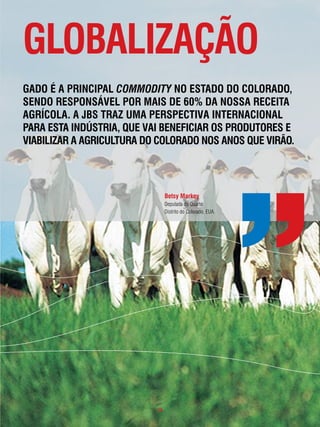 gloBalização
gado é a pRincipal commodity no estado do coloRado,
sendo Responsável poR mais de 60% da nossa Receita
agRÍcola. a JBs tRaz uma peRspectiva inteRnacional
paRa esta indústRia, que vai BeneficiaR os pRodutoRes e
viaBilizaR a agRicultuRa do coloRado nos anos que viRão.




                                Betsy markey
                                Deputada do Quarto
                                Distrito do Colorado, EUA.




                           . 19 .
 