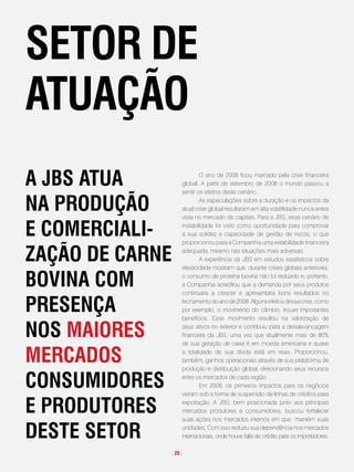 setoR de
atuação
a JBs atua                O ano de 2008 ficou marcado pela crise financeira
                  global. A partir de setembro de 2008 o mundo passou a
                  sentir os efeitos deste cenário.

na pRodução               As especulações sobre a duração e os impactos da
                  atual crise global resultaram em alta volatilidade nunca antes
                  vista no mercado de capitais. Para a JBS, esse cenário de

e comeRciali-     instabilidade foi visto como oportunidade para comprovar
                  a sua solidez e capacidade de gestão de riscos, o que
                  proporcionou para a Companhia uma estabilidade financeira

zação de caRne    adequada, mesmo nas situações mais adversas.
                          A experiência da JBS em estudos estatísticos sobre
                  elasticidade mostram que, durante crises globais anteriores,

Bovina com        o consumo de proteína bovina não foi reduzido e, portanto,
                  a Companhia acreditou que a demanda por seus produtos
                  continuaria a crescer e apresentaria bons resultados no

pResença          fechamento do ano de 2008. Alguns efeitos dessa crise, como
                  por exemplo, o movimento do câmbio, trouxe importantes
                  benefícios. Esse movimento resultou na valorização de

nos maioRes       seus ativos no exterior e contribuiu para a desalavancagem
                  financeira da JBS, uma vez que atualmente mais de 80%
                  de sua geração de caixa é em moeda americana e quase

meRcados          a totalidade de sua dívida está em reais. Proporcionou,
                  também, ganhos operacionais através de sua plataforma de
                  produção e distribuição global, direcionando seus recursos

consumidoRes      entre os mercados de cada região.
                          Em 2008, os primeiros impactos para os negócios
                  vieram sob a forma de suspensão de linhas de créditos para

e pRodutoRes      exportação. A JBS, bem posicionada junto aos principais
                  mercados produtores e consumidores, buscou fortalecer
                  suas ações nos mercados internos em que mantém suas

deste setoR       unidades. Com isso reduziu sua dependência nos mercados
                  internacionais, onde houve falta de crédito para os importadores.

             . 20 .
 
