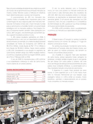 Mais uma vez a estratégia de expandir seus negócios ao redor                  O ano foi ainda relevante, pois a Companhia
do mundo e de se aproximar de seus principais mercados se             iniciou um novo ciclo positivo no mercado americano de
mostrou correta. Menores custos e melhoras em eficiência              carne bovina e pela retomada plena dos resultados da
foram determinantes para o sucesso da Companhia.                      JBS USA. Além dos bons resultados obtidos no mercado
        O posicionamento da JBS nos mercados dos                      americano, as exportações se destacaram devido à forte
Estados Unidos e Austrália foram importantes para a não               demanda global. O turn-around das operações nos EUA
contaminação de seus negócios pela crise financeira inter-            comprovou mais uma vez a experiência e a competência
nacional. Os Estados Unidos são o maior mercado mundial               da Administração da JBS, guiada por sua eficaz estratégia
para a carne bovina e a Austrália mantém uma proximidade              em buscar oportunidades de aquisições.
estratégica com os mercados asiáticos. Nos Estados Uni-                       Em 2008, a JBS consolidou, assim, sua globalização
dos a Companhia mantém, também, fortes operações com                  e confirmou ao mercado sua capacidade de gestão.
suínos, além de gado, uma diversificação que também aju-
dou a garantir resultados positivos no ano.                           pRodução
        A JBS obteve resultados satisfatórios em 2008. A
Companhia fechou o ano com um desempenho positivo. O                          O Brasil ocupa a 2ª posição no ranking mundial de
terceiro trimestre, por exemplo, foi o melhor resultado trimestral    rebanhos bovinos em número de cabeças e 1º lugar em
consolidado da história da Companhia com EBITDA de                    rebanho comercial do mundo.
R$ 470,5 milhões, receita líquida de R$ 7.771,5 milhões e                     No ranking da produção mundial de carne bovina,
lucro líquido de R$ 694,0 milhões. Neste mesmo período                o Brasil está na 2ª posição, atrás dos Estados Unidos, que
a JBS USA, considerando a sua atuação no segmento de                  além de serem os maiores produtores, são também os
carne bovina, também atingiu seu melhor resultado histórico           maiores consumidores desse produto.
e confirmou o esperado aumento na margem EBITDA, saindo                       Já a Austrália é o segundo maior país exportador
de 0,7% no 1T08 para 5,6% no 3T08.                                    de carne bovina, porque apresenta muitas vantagens na
        O ano de 2008 foi importante para a JBS confirmar             produtivas: condição sanitária singular, já que é uma grande
a sua estabilidade e liderança no setor de carne bovina,              ilha sem divisas com outros países e, portanto, não corre
mesmo diante de um cenário adverso.                                   riscos de infecção de doenças animais provenientes de outros
                                                                      países; boas condições climáticas; e a proximidade com a
                                                                      Ásia, importante mercado consumidor de carne bovina.
cenáRio macRoeconômico BRasileiRo                                             A Argentina é o quarto maior produtor de carne
                                 2007                       2008      bovina. A carne argentina por si só é uma marca muito
Crescimento do PIB                 3,7                       5,4      forte no mercado internacional por sua tradição, suas
Inflação (IGP – M)                 3,8                      1,76      pastagens nativas e o clima similar ao europeu. Esses
Inflação (IPCA – M)                3,1                      4,47      benefícios permitem o desenvolvimento de um produto
Taxa Selic                        15,0                     11,25      muito competitivo no mercado europeu.
Fontes: IBGE e FGV




                                                                 . 21 .
 