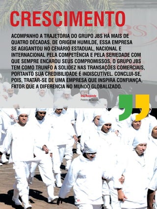 cRescimento
acompanHo a tRaJetóRia do gRupo JBs Há mais de
quatRo décadas. de oRigem Humilde, essa empResa
se agigantou no cenáRio estadual, nacional e
inteRnacional pela competência e pela seRiedade com
que sempRe encaRou seus compRomissos. o gRupo JBs
tem como tRunfo a solidez nas tRansações comeRciais,
poRtanto sua cRediBilidade é indiscutÍvel. conclui-se,
pois, tRataR-se de uma empResa que inspiRa confiança,
fatoR que a difeRencia no mundo gloBalizado.
                               iris Rezende
                               Prefeito de Goiânia




                          . 27 .
 