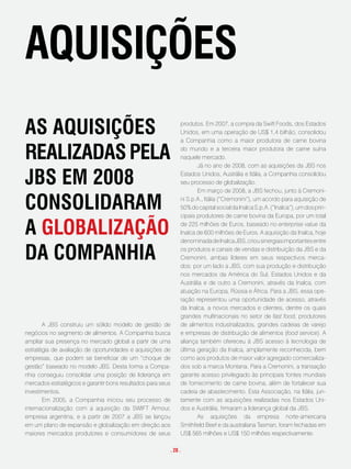 aquisições
as aquisições                                                 produtos. Em 2007, a compra da Swift Foods, dos Estados
                                                              Unidos, em uma operação de US$ 1,4 bilhão, consolidou
                                                              a Companhia como a maior produtora de carne bovina

Realizadas pela                                               do mundo e a terceira maior produtora de carne suína
                                                              naquele mercado.
                                                                     Já no ano de 2008, com as aquisições da JBS nos

JBs em 2008                                                   Estados Unidos, Austrália e Itália, a Companhia consolidou
                                                              seu processo de globalização.
                                                                     Em março de 2008, a JBS fechou, junto à Cremoni-

consolidaRam                                                  ni S.p.A., Itália (“Cremonini”), um acordo para aquisição de
                                                              50% do capital social da Inalca S.p.A. (“Inalca”), um dos prin-
                                                              cipais produtores de carne bovina da Europa, por um total

a gloBalização                                                de 225 milhões de Euros, baseado no enterprise value da
                                                              Inalca de 600 milhões de Euros. A aquisição da Inalca, hoje
                                                              denominada de Inalca JBS, criou sinergias importantes entre

da companHia                                                  os produtos e canais de vendas e distribuição da JBS e da
                                                              Cremonini, ambas líderes em seus respectivos merca-
                                                              dos: por um lado a JBS, com sua produção e distribuição
                                                              nos mercados da América do Sul, Estados Unidos e da
                                                              Austrália e de outro a Cremonini, através da Inalca, com
                                                              atuação na Europa, Rússia e África. Para a JBS, essa ope-
                                                              ração representou uma oportunidade de acesso, através
                                                              da Inalca, a novos mercados e clientes, dentre os quais
                                                              grandes multinacionais no setor de fast food, produtores
       A JBS construiu um sólido modelo de gestão de          de alimentos industrializados, grandes cadeias de varejo
negócios no segmento de alimentos. A Companhia busca          e empresas de distribuição de alimentos (food service). A
ampliar sua presença no mercado global a partir de uma        aliança também ofereceu à JBS acesso à tecnologia de
estratégia de avaliação de oportunidades e aquisições de      última geração da Inalca, amplamente reconhecida, bem
empresas, que podem se beneficiar de um “choque de            como aos produtos de maior valor agregado comercializa-
gestão” baseado no modelo JBS. Desta forma a Compa-           dos sob a marca Montana. Para a Cremonini, a transação
nhia conseguiu consolidar uma posição de liderança em         garante acesso privilegiado às principais fontes mundiais
mercados estratégicos e garantir bons resultados para seus    de fornecimento de carne bovina, além de fortalecer sua
investimentos.                                                cadeia de abastecimento. Esta Associação, na Itália, jun-
       Em 2005, a Companhia iniciou seu processo de           tamente com as aquisições realizadas nos Estados Uni-
internacionalização com a aquisição da SWIFT Armour,          dos e Austrália, firmaram a liderança global da JBS.
empresa argentina, e a partir de 2007 a JBS se lançou                As aquisições da empresa norte-americana
em um plano de expansão e globalização em direção aos         Smithfield Beef e da australiana Tasman, foram fechadas em
maiores mercados produtores e consumidores de seus            US$ 565 milhões e US$ 150 milhões respectivamente.

                                                         . 28 .
 