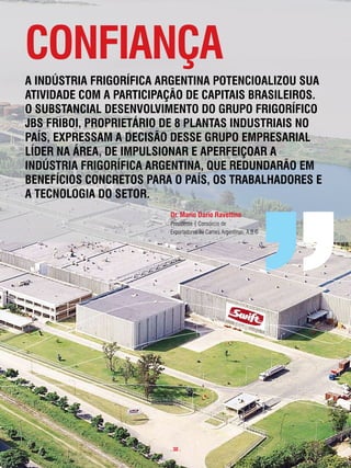 confiança
a indústRia fRigoRÍfica aRgentina potencioalizou sua
atividade com a paRticipação de capitais BRasileiRos.
o suBstancial desenvolvimento do gRupo fRigoRÍfico
JBs fRiBoi, pRopRietáRio de 8 plantas industRiais no
paÍs, expRessam a decisão desse gRupo empResaRial
lÍdeR na áRea, de impulsionaR e apeRfeiçoaR a
indústRia fRigoRÍfica aRgentina, que RedundaRão em
BenefÍcios concRetos paRa o paÍs, os tRaBalHadoRes e
a tecnologia do setoR.
                         dr. mario dario Ravettino
                         Presidente | Consórcio de
                         Exportadores de Carnes Argentinas: A.B.C




                         . 30 .
 