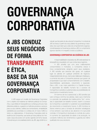 goveRnança
coRpoRativa
a JBs conduz                                                       natural, que faz parte do dia a dia da Companhia. A conduta da
                                                                   JBS se traduz a partir dos seus pilares da governança corpo-
                                                                   rativa. Isso quer dizer que a visão de comportamento organiza-

seus negócios                                                      cional baseada na Governança orienta a JBS no cumprimento
                                                                   rigoroso das leis e no respeito a todos os públicos.



de foRma                                                           goveRnança coRpoRativa na essência da JBs

                                                                          A responsabilidade corporativa da JBS está expressa na

tRanspaRente                                                       transparência e equidade com que conduz seus negócios.
                                                                          A JBS acredita que com seus colaboradores
                                                                   comprometidos e motivados, a Companhia cresce e

e ética,                                                           inova constantemente, atingindo assim seus resultados.
                                                                   A JBS acredita que pessoas são iguais, em qualquer
                                                                   lugar do planeta em qualquer ambiente de negócios,

Base da sua                                                        independentemente de seu nível social, intelectual e hierárquico,
                                                                   e somente traz para a Companhia pessoas que gozam de
                                                                   prosperidade e que visam comprometimento com o trabalho,

goveRnança                                                         disponibilidade, aprendizado, crescimento e expansão.
                                                                   Para a JBS, o seu maior patrimônio é o Capital Humano.
                                                                   A capacidade de trabalho humano faz o sucesso da

coRpoRativa                                                        Companhia e subsidia e sustenta todas as possibilidades de
                                                                   crescimento e investimento futuros.
                                                                          Em termos de foco operacional, a JBS acredita que
                                                                   tudo começa e termina nas plantas, dado que a harmonia
        A JBS segue um modelo de Governança Corporativa            e a precisão da qualidade da matéria-prima “boi”, soma-
com o objetivo de implantar as melhores práticas na Compa-         das à capacidade de trabalho humano, fazem o sucesso
nhia, o que reflete em transparência e confiança junto aos mais    da Companhia e subsidiam e sustentam as possibilidades
diferentes públicos, e garantir os melhores produtos e serviços    de crescimento e investimento futuros. A JBS monitora os
para os seus clientes, solidez aos fornecedores, rentabilidade     fatores externos para a tomada de decisões estratégicas
satisfatória aos acionistas e a certeza de um futuro melhor a      e foca sempre o que está ao seu alcance e no que pode
todos os colaboradores. A Governança Corporativa está na           controlar. A Companhia é obstinada no controle de custos,
essência da Companhia, que adota as boas práticas do mer-          no aumento de capacidade de abate e de produção, na
cado e atua de acordo com as leis vigentes de forma natural.       constante melhoria dos rendimentos e garantia da melhor
A Governança é uma realidade dentro da JBS, algo dinâmico e        qualidade dos seus produtos.

                                                              . 31 .
 