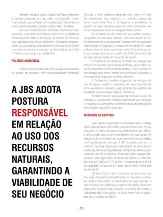 Também contribui com a Gestão de Riscos referentes             Para ela o meio ambiente deve ser visto como um fator
a barreiras comerciais de cunho político ou fitossanitário a inter-    de estabilidade dos negócios e, portanto, tratado de
nacionalização da produção com a pulverização de plantas em            forma sustentável. Para a Companhia a excelência na
outros países (Argentina, Estados Unidos, Itália e Austrália).         gestão do meio ambiente deve ter como premissas ser
        Com as incertezas dos mercados financeiros inter-              economicamente viável e ecologicamente correta.
nacionais, a pressão do câmbio no Brasil com a volatilidade                    As unidades da JBS estão em um padrão evolutivo
do real durante 2008, a JBS atuou no sentido de minimizar              na gestão dos recursos naturais. Para isso atuam de for-
sua exposição aos riscos financeiros. Princípios conserva-             ma responsável na utilização de materiais, têm as questões
dores de governança possibilitaram à Companhia enfrentar               relacionadas à mitigação do aquecimento global em suas
com mínimo impacto a redução na oferta global de crédito               políticas internas, tanto que, é a primeira Companhia do se-
e manter suas margens consolidadas.                                    tor a conseguir aprovar um projeto de crédito de carbono de
                                                                       acordo com as regras do Protocolo de Quioto.
polÍtica amBiental                                                             O tratamento de resíduos em todas as unidades da
                                                                       JBS é uma questão considerada prioritária, tanto sob o as-
      A JBS é uma Companhia que tem seu sucesso baseado                pecto ambiental, como de saúde pública. A JBS investe em
na gestão de produtos com responsabilidade ambiental.                  tecnologias para tornar inertes seus resíduos industriais e
                                                                       minimizar seus impactos no meio ambiente.
                                                                               A Companhia mantém programas de redução do
                                                                       uso de água e realiza o tratamento de seus efluentes de

a JBs adota                                                            forma a retornar à natureza a água dentro dos padrões de
                                                                       qualidade exigidos pelos órgãos normativos.
                                                                               Também existem programas de redução do uso de

postuRa                                                                energias e a busca por energias alternativas que reduzam
                                                                       o impacto da Companhia na necessidade de geração de
                                                                       eletricidade nos países onde atua.

Responsável                                                            meRcado de capitais


em Relação                                                                      Suas ações negociadas na Bovespa sob o código
                                                                       JBSS3 apresentaram em 2008 uma performance de -15,5%,
                                                                       enquanto o índice Bovespa teve performance de -40,2%.

ao uso dos                                                             A JBS acredita que o bom desempenho de suas ações em
                                                                       relação ao índice é reflexo do reconhecimento de sua solidez
                                                                       e transparência pelo mercado. A JBS consolidou-se como a

RecuRsos                                                               maior Companhia produtora e exportadora de carne bovina
                                                                       no mundo, tendo sua capitalização de mercado ultrapassado
                                                                       a barreira dos R$ 7,6 bilhões. Ao final de 2008, estavam dis-

natuRais,                                                              poníveis para negociação em bolsa de valores, o chamado
                                                                       free ﬂoat com 683.167.775 ações, correspondente a 47,5%
                                                                       do capital da Companhia. Em dezembro de 2007, o free ﬂoat

gaRantindo a                                                           era de 36,4%.
                                                                                Em linha com o seu movimento de expansão que
                                                                       tem sido observado principalmente no mercado america-

viaBilidade de                                                         no, região onde obtém a maior parte de suas receitas, a
                                                                       JBS concluiu em 2008 seu programa de ADRs (American
                                                                       Depositary Receipt) nível I visando o aumento de liquidez e

seu negócio                                                            visibilidade das suas ações. As ADRs Nível I são negocia-
                                                                       das sob o código da JBSAY.



                                                                  . 37 .
 