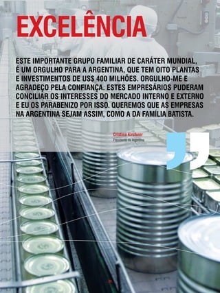 excelência
este impoRtante gRupo familiaR de caRáteR mundial,
é um oRgulHo paRa a aRgentina, que tem oito plantas
e investimentos de us$ 400 milHões. oRgulHo-me e
agRadeço pela confiança. estes empResáRios pudeRam
conciliaR os inteResses do meRcado inteRno e exteRno
e eu os paRaBenizo poR isso. queRemos que as empResas
na aRgentina seJam assim, como a da famÍlia Batista.

                              cristina Kirchner
                              Presidente da Argentina




                         . 39 .
 