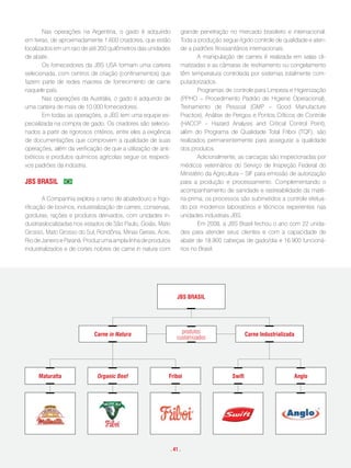 Nas operações na Argentina, o gado é adquirido           grande penetração no mercado brasileiro e internacional.
em feiras, de aproximadamente 1.600 criadores, que estão         Toda a produção segue rígido controle de qualidade e aten-
localizados em um raio de até 350 quilômetros das unidades       de a padrões fitossanitários internacionais.
de abate.                                                                A manipulação de carnes é realizada em salas cli-
        Os fornecedores da JBS USA formam uma carteira           matizadas e as câmaras de resfriamento ou congelamento
selecionada, com centros de criação (confinamentos) que          têm temperatura controlada por sistemas totalmente com-
fazem parte de redes maiores de fornecimento de carne            putadorizados.
naquele país.                                                            Programas de controle para Limpeza e Higienização
        Nas operações da Austrália, o gado é adquirido de        (PPHO – Procedimento Padrão de Higiene Operacional),
uma carteira de mais de 10.000 fornecedores.                     Treinamento de Pessoal (GMP – Good Manufacture
        Em todas as operações, a JBS tem uma equipe es-          Practice), Análise de Perigos e Pontos Críticos de Controle
pecializada na compra de gado. Os criadores são selecio-         (HACCP – Hazard Analysis and Critical Control Point),
nados a partir de rigorosos critérios, entre eles a exigência    além do Programa de Qualidade Total Friboi (TQF), são
de documentações que comprovem a qualidade de suas               realizados permanentemente para assegurar a qualidade
operações, além da verificação de que a utilização de anti-      dos produtos.
bióticos e produtos químicos agrícolas segue os respecti-                Adicionalmente, as carcaças são inspecionadas por
vos padrões da indústria.                                        médicos veterinários do Serviço de Inspeção Federal do
                                                                 Ministério da Agricultura – SIF para emissão de autorização
JBs BRasil                                                       para a produção e processamento. Complementando o
                                                                 acompanhamento de sanidade e rastreabilidade da maté-
        A Companhia explora o ramo de abatedouro e frigo-        ria-prima, os processos são submetidos a controle efetua-
rificação de bovinos, industrialização de carnes, conservas,     do por modernos laboratórios e técnicos experientes nas
gorduras, rações e produtos derivados, com unidades in-          unidades industriais JBS.
dustriaislocalizadas nos estados de São Paulo, Goiás, Mato               Em 2008, a JBS Brasil fechou o ano com 22 unida-
Grosso, Mato Grosso do Sul, Rondônia, Minas Gerais, Acre,        des para atender seus clientes e com a capacidade de
Rio de Janeiro e Paraná. Produz uma ampla linha de produtos      abate de 18.900 cabeças de gado/dia e 16.900 funcioná-
industrializados e de cortes nobres de carne in natura com       rios no Brasil.




                                                                JBs BRasil




                             carne in Natura                      produtos                    carne industrializada
                                                                customizados




     maturatta                organic Beef                  friboi                    swift                       anglo




                                                            . 41 .
 