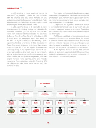 JBs aRgentina

       A JBS Argentina foi criada a partir da compra da                   As unidades produtivas estão localizadas de manei-
Swift Armour S/A, empresa fundada em 1907 e que em                 ra estratégica, nas províncias com maior concentração de
2005 foi adquirida pela JBS, sendo formada por seis                produção de gado. Também são equipadas com tecnolo-
unidades industriais: Rosário, Venado Tuerto, São José, Ponte      gia moderna no processamento de carnes resfriadas, con-
Vedra, Berazategui e Col-Car, além de uma unidade industrial       geladas e produtos industrializados.
de embalagens em lata, localizada em Zarate.                              O objetivo da JBS Argentina é desenvolver, produzir
       A JBS Argentina dedica-se à exploração do ramo              e comercializar alimentos à base de carne com alto valor
de abatedouro e frigorificação de bovinos, industrialização        agregado, saudáveis, seguros e saborosos. Os públicos
de carnes, conservas, gorduras, rações e produtos deri-            principais são os consumidores finais e grandes empresas
vados, com unidades industriaislocalizadas nas províncias          de alimentação.
de Buenos Aires, Entre Rios, Santa Fé e Córdoba. A JBS                    A JBS busca a qualidade em todas as etapas de seus
Argentina possui três subsidiárias, sendo duas adquiridas          processos. Para isso adota a rastreabilidade dos animais
em 2007, um frigorífico abatedouro em Berezategui (Con-            e rigorosos sistemas de controle sanitário e de qualidade,
signaciones Rurales), uma fábrica de latas localizada em           além de cuidados especiais com suas embalagens, que
Zarate (Argenvases), ambas na província de Buenos Aires            além de garantir a qualidade dos produtos no transporte,
e uma adquirida em 2008, um frigorífco abatedouro em               reforçam sua imagem de competência junto aos clientes.
Córdoba (Col-car). A JBS Argentina ocupa posição de lide-                 A JBS Argentina fechou o ano de 2008 com seis
rança na produção de alimentos à base de carne no país,            plantas de abate, com capacidade de 6.700 cabeças/dia, e
além de ser a primeira em exportação de carne bovina, sen-         produção de industrializados, e uma fábrica de latoaria com
do reconhecida pela alta qualidade dos produtos, tanto pelo        mais de 5 mil funcionários naquele país.
exigente mercado interno argentino, como pelo mercado
internacional. Foram abatidas, pela JBS Argentina, 474
mil cabeças em 2008 frente a 608 mil em 2007, um
aumento de 22%.




                                                  JBs aRgentina




                 carne in Natura                      produtos                    carne industrializada
                                                    customizados



   cabaña
                       plate             swift              swift               exeter          la Blanca            ace
  las lilas




                                                            . 42 .
 