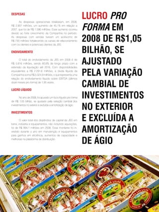 despesas

      As despesas operacionais totalizaram, em 2008,
                                                                  lucRo pRo
R$ 2.907 milhões, um aumento de 45,1% em relação a
2007, que foi de R$ 1.596 milhões. Esse aumento ocorreu
devido ao forte crescimento da Companhia no período.
                                                                  foRma em
As despesas com vendas tiveram um acréscimo de
R$ 730 milhões fortalecendo os canais de relacionamento
com os clientes e potenciais clientes da JBS.
                                                                  2008 de R$1,05
endividamento                                                     BilHão, se
       O total do endividamento da JBS em 2008 é de
R$ 5.616 milhões, sendo 60,6% de longo prazo com a
extensão da liquidação até 2016. Com disponibilidades
                                                                  aJustado
equivalentes a R$ 2.291,6 milhões, a divida líquida da
Companhia soma R$ 3.324,9 milhões, o que representa uma
relação do endividamento líquido sobre EBITDA (últimos
                                                                  pela vaRiação
doze meses pro forma) de 1,95 vezes.

lucRo lÍquido
                                                                  camBial de
        No ano de 2008, foi apurado um lucro líquido pro forma
de R$ 1,05 bilhão, se ajustado pela variação cambial dos
                                                                  investimentos
investimentos no exterior e excluída a amortização de ágio.

investimentos
                                                                  no exteRioR
       O valor total dos dispêndios de capital da JBS em
bens, indústria e equipamentos, não incluindo aquisições,
                                                                  e excluÍda a
foi de R$ 994,1 milhões em 2008. Esse montante foi in-
vestido durante o ano em manutenção e equipamentos
para ganhos em eficiência, aumentos de capacidade e
                                                                  amoRtização
melhorias na plataforma de distribuição.
                                                                  de ágio




                                                             . 49 .
 