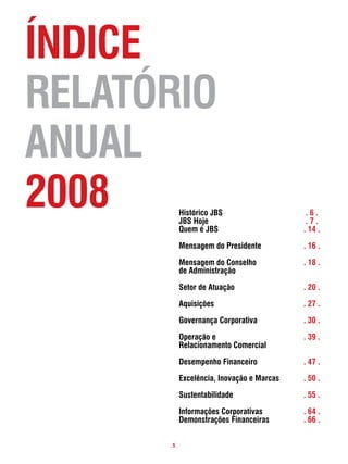 Índice
RelatóRio
anual
2008        Histórico JBs
            JBs Hoje
                                             .6.
                                             .7.
            quem é JBs                      . 14 .

            mensagem do presidente          . 16 .

            mensagem do conselho            . 18 .
            de administração

            setor de atuação                . 20 .

            aquisições                      . 27 .

            governança corporativa          . 30 .

            operação e                      . 39 .
            Relacionamento comercial

            desempenho financeiro           . 47 .

            excelência, inovação e marcas   . 50 .

            sustentabilidade                . 55 .

            informações corporativas        . 64 .
            demonstrações financeiras       . 66 .


      .5.
 