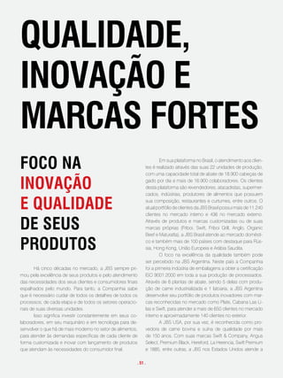 qualidade,
inovação e
maRcas foRtes
foco na                                                              Em sua plataforma no Brasil, o atendimento aos clien-
                                                             tes é realizado através das suas 22 unidades de produção,
                                                             com uma capacidade total de abate de 18.900 cabeças de

inovação                                                     gado por dia e mais de 16.900 colaboradores. Os clientes
                                                             desta plataforma são revendedores, atacadistas, supermer-
                                                             cados, indústrias, produtores de alimentos que possuem

e qualidade                                                  sua composição, restaurantes e curtumes, entre outros. O
                                                             atual portfólio de clientes da JBS Brasil possui mais de 11.240
                                                             clientes no mercado interno e 436 no mercado externo.

de seus                                                      Através de produtos e marcas customizadas ou de suas
                                                             marcas próprias (Friboi, Swift, Friboi Grill, Anglo, Organic
                                                             Beef e Maturatta), a JBS Brasil atende ao mercado domésti-

pRodutos                                                     co e também mais de 100 países com destaque para Rús-
                                                             sia, Hong Kong, União Europeia e Arábia Saudita.
                                                                     O foco na excelência da qualidade também pode
                                                             ser percebido na JBS Argentina. Neste país a Companhia
       Há cinco décadas no mercado, a JBS sempre pri-        foi a primeira indústria de embalagens a obter a certificação
mou pela excelência de seus produtos e pelo atendimento      ISO 9001:2000 em toda a sua produção de processados.
das necessidades dos seus clientes e consumidores finais     Através de 6 plantas de abate, sendo 5 delas com produ-
espalhados pelo mundo. Para tanto, a Companhia sabe          ção de carne industrializada e 1 latoaria, a JBS Argentina
que é necessário cuidar de todos os detalhes de todos os     desenvolve seu portfólio de produtos inovadores com mar-
processos, de cada etapa e de todos os setores operacio-     cas reconhecidas no mercado como Plate, Cabana Las Li-
nais de suas diversas unidades.                              las e Swift, para atender a mais de 650 clientes no mercado
       Isso significa investir constantemente em seus co-    interno e aproximadamente 140 clientes no exterior.
laboradores, em seu maquinário e em tecnologia para de-              A JBS USA, por sua vez, é reconhecida como pro-
senvolver o que há de mais moderno no setor de alimentos,    vedora de carne bovina e suína de qualidade por mais
para atender às demandas específicas de cada cliente de      de 150 anos. Com suas marcas Swift & Company, Angus
forma customizada e inovar com lançamento de produtos        Select, Premium Black, Hereford, La Herencia, Swift Premium
que atendam às necessidades do consumidor final.             e 1885, entre outras, a JBS nos Estados Unidos atende a

                                                        . 51 .
 