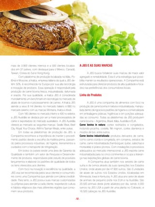 mais de 3.900 clientes internos e a 500 clientes localiza-        a JBs e as suas maRcas
dos em 37 países, com destaque para o México, Canadá,
Taiwan, Coreia do Sul e Hong Kong.                                        A JBS busca fortalecer suas marcas de maior valor
        Com plataforma de produção localizada na Itália, Po-      agregado e rentabilidade. Esta é uma estratégia que possi-
lônia e Moscow, a Inalca, empresa italiana da qual a JBS de-      bilita manter os resultados operacionais. A Companhia está
tém 50%, é reconhecida na Europa por sua alta tecnologia          estruturada para oferecer produtos de alta qualidade e foca-
e inovação de produtos. Essa operação é responsável pela          dos nas preferências dos consumidores locais.
produção de carne bovina fresca, industrializada, defumada
e snacks. Por sua qualidade, a Inalca JBS é considerada           linha de produtos
mundialmente um benchmark em tecnologia no mercado de
abate de bovinos e processamento de carnes. A Inalca JBS                 A JBS é uma companhia de alimentos com foco na
atende a seus 8 mil clientes no mercado italiano e 660 no         produção de carne bovina in natura e industrializada, manipu-
mercado externo com as marcas Montana, Inalca e Ibisè.            lada dentro de rigorosos padrões de higiene e comercializada
        Com 185 clientes no mercado interno e 400 no exterior,    em embalagens práticas, higiênicas e em porções adequa-
a JBS Austrália se destaca por ser a maior processadora de        das ao consumo. Todas as plataformas da JBS produzem
carne e exportadora do mercado australiano. A JBS Austrália       carne bovina – Argentina, Brasil, Itália, Austrália e EUA.
oferece ao mercado as seguintes marcas: Seatle Meat, Beef         carne bovina in natura: cortes resfriados e congelados,
City, Royal, Your Choice, AMH e Tasman Meats, entre outras.       incluindo picanha, costela, filé mignon, cortes dianteiros e
        Em todas as plataformas de produção da JBS, a             miúdos de boi, entre outros.
Companhia reconhece a importância de manter o procedi-            carne bovina industrializada: produtos derivados de carne,
mento padrão desde a escolha da matéria-prima, passan-            como carne cozida e congelada, em conserva, extratos de
do pelos processos industriais, de higiene, treinamentos e        carne, carne industrializada (hambúrguer, quibe, salsichas e
cuidados com o transporte de refrigeração.                        mortadela) e pratos prontos. Com instalações e processos
        Em todos os países existe uma área de Garantia da         adequados ao mercado internacional, a JBS exporta carne
Qualidade e também um setor de Pesquisa e Desenvolvi-             industrializada para os cinco continentes e ocupa a lideran-
mento de produtos, responsáveis pelo estudo de possíveis          ça nas exportações globais de carne bovina.
lançamentos e elaborar os padrões de qualidade de todos                    A Companhia atua também nos setores de carne
os itens oferecidos aos clientes.                                 suína e de ovinos através da suas operações nos Estados
        Com foco na inovação e excelência na qualidade, a         Unidos, onde abate por dia 47.900 suínos. São 3 unidades
JBS visa ser reconhecida pelos seus clientes e consumido-         de abate de suínos nos Estados Unidos, localizadas em
res como uma Companhia que atende com plena credibili-            Minnesota, Iowa e Kentucky. A JBS atua ano setor de abate
dade. Para tanto, a JBS possui suas marcas customizadas           de animais de pequeno porte nos EUA e na Austrália. São
ou próprias para atender a cada cliente, respeitando cultura      20.500 animais deste porte abatidos por dia, sendo 4.000
e hábitos religiosos das mais diferentes regiões que conso-       ovinos na JBS USA a partir de uma planta no Colorado, e
mem seus produtos.                                                16.500 cabeças na JBS Austrália.

                                                             . 52 .
 