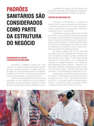 padRões                                                                A excelência dos produtos JBS conta também com
                                                                ferramentas fundamentais: estrutura logística e tecnologia da in-
                                                                formação para gestão de dados e otimização de processos.

sanitáRios são                                                  polÍtica de qualidade JBs


consideRados                                                            “Conquistar o reconhecimento e a confiança nas
                                                                marcas da JBS, através da qualidade dos seus produtos
                                                                e do perfeito atendimento aos seus clientes, garantindo o

como paRte                                                      moral dos colaboradores e a segurança dos consumidores,
                                                                respeitando as leis e o meio ambiente.”
                                                                        A excelência da atuação da JBS em seus mercados

da estRutuRa                                                    de interesse vem de uma atenção focada nos interesses de
                                                                seus clientes, no forte investimento em programas de quali-
                                                                dade, monitoramento permanente de suas instalações com

do negócio                                                      rigorosos critérios de higiene e controles sanitários, análises
                                                                físico-químicas e microbiológicas permanentes e controles
                                                                de qualidade que acompanham o produto desde sua en-
                                                                trada nas unidades, até a entrega aos clientes.
                                                                        Os requisitos avaliados pela JBS vão muito além
                                                                do simples cumprimento da legislação de cada país onde
                                                                atua. A Companhia considera as garantias sanitárias como
feRRamentas de gestão                                           parte estrutural de seu negócio, e adota rígidos padrões
e excelência na qualidade                                       internacionais em suas análises, como a implantação de
                                                                Programas de Qualidade específicos como: Alergênicos,
       Para garantir a qualidade do produto final, a JBS        GMO (Genetically Modified Organisms – Organismos Ge-
conta com um eficiente controle de procedência do gado,         neticamente Modificados), MRE (Material de Risco Especí-
transporte e produção industrial com cuidados sanitários e      fico), Bem-Estar Animal, etc.; Certificação BRC (British Retail
de higiene. Da compra da matéria-prima à comercialização,       Consortium) – Norma Mundial técnica de alimentos e outros.
os produtos com a marca JBS passam por eficientes pro-                  Para assegurar a qualidade e a segurança alimentar
cessos de industrialização, conservação e transporte.           dos produtos, a JBS dissemina internamente programas e
       A JBS investe na rastreabilidade dos animais, que são    procedimentos como o BPF – Boas Práticas de Fabrica-
processados em suas Unidades como forma de garantir a           ção; PPHO – Procedimento Padrão de Higiene Operacio-
aplicação de rigorosos procedimentos de saúde e controles       nal; PSO – Procedimento Sanitário Operacional e APPCC
de origem que incluem preocupações ambientais e sociais.        – Análise de Perigos e Pontos Críticos de Controle.




                                                           . 54 .
 