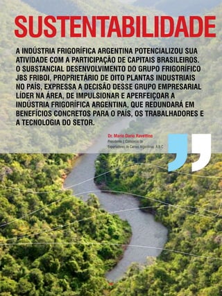 sustentaBilidade
a indústRia fRigoRÍfica aRgentina potencializou sua
atividade com a paRticipação de capitais BRasileiRos.
o suBstancial desenvolvimento do gRupo fRigoRÍfico
JBs fRiBoi, pRopRietáRio de oito plantas industRiais
no paÍs, expRessa a decisão desse gRupo empResaRial
lÍdeR na áRea, de impulsionaR e apeRfeiçoaR a
indústRia fRigoRÍfica aRgentina, que RedundaRá em
BenefÍcios concRetos paRa o paÍs, os tRaBalHadoRes e
a tecnologia do setoR.
                         dr. mario dario Ravettino
                         Presidente | Consórcio de
                         Exportadores de Carnes Argentinas: A.B.C




                         . 55 .
 