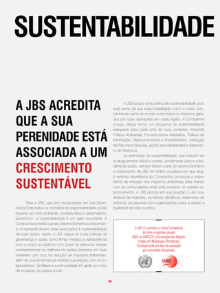 sustentaBilidade

a JBs acRedita                                                        A JBS possui uma política de sustentabilidade, pois
                                                              está ciente de sua responsabilidade como a maior com-
                                                              panhia de carne do mundo e de todos os impactos gera-

que a sua                                                     dos por suas operações em cada região. A Companhia
                                                              possui, dessa forma, um programa de sustentabilidade
                                                              adequado para cada uma de suas unidades, incluindo

peRenidade está                                               Política Ambiental, Procedimentos Adotados, Política de
                                                              Informação, Relacionamentos e Investimentos, Utilização
                                                              de Recursos Naturais, ações socioambientais e tratamen-

associada a um                                                to de Resíduos.
                                                                      As premissas da sustentabilidade, que incluem ser
                                                              ecologicamente viável e correto, socialmente justo e cultu-

cRescimento                                                   ralmente aceito, sempre fizeram parte do desenvolvimento
                                                              e crescimento da JBS em todos os países em que atua.
                                                              A extensa experiência da Companhia comprova a impor-

sustentável                                                   tância da redução dos impactos ambientais para manter
                                                              com as comunidades onde está presente um estreito re-
                                                              lacionamento. A JBS prioriza em sua atuação o uso sus-
                                                              tentável de materiais, os fatores climáticos, tratamento de
        Para a JBS, que tem incorporados em sua Gover-        resíduos, as parcerias com organizações justas, a saúde, a
nança Corporativa os conceitos de responsabilidade social,    qualidade de vida e a ética.
respeito ao meio ambiente, conduta ética e desempenho
econômico, a sustentabilidade é um valor importante. A
Companhia acredita que seu desenvolvimento e crescimen-
to empresarial devem estar associados à sustentabilidade                   A JBS é a primeira e única Companhia
de suas ações. Assim, a JBS segue as boas práticas da                           do ramo a registrar projeto
                                                                          MDL na UNFCCC (Convenção das Nações
governança e adota como linhas mestras a transparência
                                                                             Unidas em Mudanças Climáticas).
junto a todos os públicos com quem se relaciona, investe                    O projeto está em fase de avaliação
constantemente na melhoria da cadeia produtiva em suas                           por autoridade designada.
unidades com foco na redução de impactos ambientais,
além de buscar formas de estreitar sua relação com os co-
laboradores, familiares e a comunidade em geral, por meio
de iniciativas de caráter social.

                                                         . 56 .
 