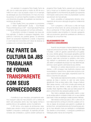 Um exemplo é o programa Friboi Quality Farms da               programa Friboi Quality Farms, passam por uma pré-audi-
JBS, que foi criado para apoiar a missão da JBS de ser a              toria e iniciam-se os trabalhos para adequação. O Global
melhor em tudo o que se propõe a fazer e é um exemplo                 Gap/EurepGAP é uma ferramenta de gestão que apresenta
da valorização aos seus fornecedores. Em mais uma inicia-             informações sobre pontos fortes da propriedade e pontos
tiva pioneira, foi o primeiro frigorífico brasileiro a implementar    que precisam de mais atenção.
uma ferramenta de gestão de qualidade nas fazendas for-                       Assim, possibilita um planejamento eficiente, rema-
necedoras de animais.                                                 nejamento de recursos e alocação de ganhos, fortalecendo
        O Friboi Quality Farms visa preparar os produtores            o negócio.
para o Global Gap/EurepGAP (Eurep – Euro-Retailer                             Com o programa, a JBS busca a união de forças
Produce Working Group e GAP – Good Agricultural Practice)             em prol do fornecimento de carnes produzidas de modo
e assegurar 100% da aquisição com animais certificados.               ético e profissional. O Friboi Quality Farms faz com que o
        O documento normativo é baseado nas boas prá-                 produto brasileiro seja competitivo no mercado, agregando
ticas agrícolas. O objetivo é assegurar integridade, trans-           valor aos produtores, garantindo qualidade aos clientes e a
parência e harmonia dos padrões globais. Os alimentos                 satisfação do consumidor final.
devem ser produzidos respeitando a saúde, a segurança
e o bem-estar dos funcionários sem deixar de observar os              Relacionamento com
cuidados com o animal e meio-ambiente.                                clientes e consumidoRes

                                                                              Atuando nas principais e maiores plataformas de pro-

faz paRte da                                                          dução de carne bovina do mundo – Brasil, Argetina, EUA, Itália
                                                                      e Austrália – a JBS S.A. garante o atendimento com qualida-
                                                                      de a seus clientes globais. Esta atuação geográfica permite

cultuRa da JBs                                                        à Companhia certa flexibilidade para que eventuais fatores
                                                                      externos, sejam eles comerciais ou sanitários, entre outros,
                                                                      não interfiram no atendimento aos clientes, isso porque a

tRaBalHaR                                                             JBS detém a mobilidade de produzir nas mais diferentes pla-
                                                                      taformas e assim garantir a demanda de seus clientes.
                                                                              Mantendo um estreito relacionamento com os seus

de foRma                                                              clientes, a JBS consegue mais facilmente observar suas
                                                                      necessidades e, dessa forma, desenvolver produtos e ser-
                                                                      viços específicos para cada região, respeitando assim há-

tRanspaRente                                                          bitos e costumes de cada país.
                                                                              Para manter esse relacionamento estreito, a Companhia
                                                                      participa de feiras e eventos no setor de carne bovina,

com seus                                                              globalmente. Entre as feiras estão a SIAL, Anuga e Gulfood.
                                                                      Além destes eventos, a JBS inclui convites para eventos de
                                                                      interesse dos seus clientes e visitas às plantas nos EUA,

foRnecedoRes                                                          Austrália, Brasil, Argentina e Itália, para que estes possam ter
                                                                      pleno conhecimento das operações globais da JBS.
                                                                              Para medir a satisfação desse público externo, a equi-
                                                                      pe de vendas está em constante contato com os seus clientes
        A tendência é que mercados, principalmente exter-             para medir o índice de satisfação e avaliar possíveis melhorias.
nos, busquem cada vez mais produtos com a certeza de                          Vale destacar ainda que para a JBS o cultivo de um
terem sido produzidos dentro das mais rígidas normas e                bom relacionamento começa no eficiente cuidado com to-
padrões éticos e de qualidade, aceitos mundialmente.                  das as etapas de produção para garantir a qualidade do
        A JBS formou uma equipe de profissionais capa-                produto final – principal ferramenta da Companhia para atin-
citados para orientar e treinar os pecuaristas para que se            gir os mais elevados níveis de satisfação e confiabilidade
habilitem a requisitar a certificação. As fazendas pré-sele-          dos clientes e consumidores – e assegurar a preferência e
cionadas são contatadas e, quando aceitam participar do               fidelização pelas marcas da Companhia.

                                                                 . 60 .
 