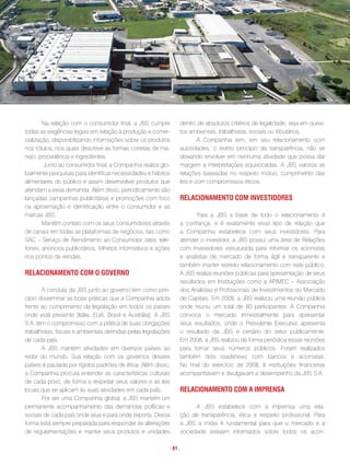 Na relação com o consumidor final, a JBS cumpre           dentro de absolutos critérios de legalidade, seja em quesi-
todas as exigências legais em relação à produção e comer-         tos ambientais, trabalhistas, sociais ou tributários.
cialização, disponibilizando informações sobre os produtos                A Companhia tem, em seu relacionamento com
nos rótulos, nos quais descreve as formas corretas de ma-         autoridades, o estrito princípio da transparência, não se
nejo, procedência e ingredientes.                                 deixando envolver em nenhuma atividade que possa dar
        Junto ao consumidor final, a Companhia realiza glo-       margem a interpretações equivocadas. A JBS valoriza as
balmente pesquisas para identificar necessidades e hábitos        relações baseadas no respeito mútuo, cumprimento das
alimentares do público e assim desenvolver produtos que           leis e com compromissos éticos.
atendam a essa demanda. Além disso, periodicamente são
lançadas campanhas publicitárias e promoções com foco             Relacionamento com investidoRes
na aproximação e identificação entre o consumidor e as
marcas JBS.                                                              Para a JBS a base de todo o relacionamento é
        Mantém contato com os seus consumidores através           a confiança, e é exatamente esse tipo de relação que
de canais em todas as plataformas de negócios, tais como          a Companhia estabelece com seus investidores. Para
SAC – Serviço de Atendimento ao Consumidor, sites, tele-          atender o investidor, a JBS possui uma área de Relações
fones, anúncios publicitários, folhetos informativos e ações      com Investidores estruturada para informar os acionistas
nos pontos de vendas.                                             e analistas de mercado de forma ágil e transparente e
                                                                  também manter estreito relacionamento com este público.
Relacionamento com o goveRno                                      A JBS realiza reuniões públicas para apresentação de seus
                                                                  resultados em Instituições como a APIMEC – Associação
       A conduta da JBS junto ao governo tem como prin-           dos Analistas e Profissionais de Investimentos do Mercado
cipio disseminar as boas práticas que a Companhia adota           de Capitais. Em 2008, a JBS realizou uma reunião pública
frente ao cumprimento da legislação em todos os países            onde reuniu um total de 80 participantes. A Companhia
onde está presente (Itália, EUA, Brasil e Austrália). A JBS       convoca o mercado trimestralmente para apresentar
S.A. tem o compromisso com a prática de suas obrigações           seus resultados, onde o Presidente Executivo apresenta
trabalhistas, fiscais e ambientais definidas pelas legislações    o resultado da JBS e cenário do setor publicamente.
de cada país.                                                     Em 2008, a JBS realizou de forma periódica essas reuniões
       A JBS mantém atividades em diversos países ao              para tornar seus números públicos. Foram realizados
redor do mundo. Sua relação com os governos desses                também dois roadshows com bancos e acionistas.
países é pautada por rígidos padrões de ética. Além disso,        No final do exercício de 2008, 8 instituições financeiras
a Companhia procura entender as características culturais         acompanhavam e divulgavam a desempenho da JBS S.A.
de cada povo, de forma a respeitar seus valores e as leis
locais que se aplicam às suas atividades em cada país.            Relacionamento com a impRensa
       Por ser uma Companhia global, a JBS mantém um
permanente acompanhamento das demandas políticas e                      A JBS estabelece com a imprensa uma rela-
sociais de cada país onde atua e para onde exporta. Dessa         ção de transparência, ética e respeito profissional. Para
forma está sempre preparada para responder às alterações          a JBS a mídia é fundamental para que o mercado e a
de regulamentações e manter seus produtos e unidades              sociedade estejam informados sobre todos os acon-

                                                             . 61 .
 