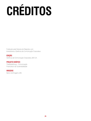 cRéditos


Publicado pela Diretoria de Relações com
Investidores e Gerência de Comunicação Corporativa

edição
Gerência de Comunicação Corporativa JBS S.A.

pRoJeto gRáfico
TheMediaGroup – Comunicação
Financeira e de Sustentabilidade

imagens
Banco de Imagens JBS




                                                     . 66 .
 
