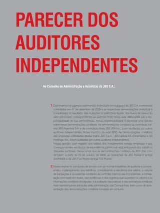 Parecer Dos
auDitores
inDePenDentes
  ao conselho de administração e acionistas da JBs s.a.:




       1.Examinamos os balanços patrimoniais (individual e consolidado) da JBS S.A. e empresas
         controladas em 31 de dezembro de 2008 e as respectivas demonstrações (individual e
         consolidada) do resultado, das mutações do patrimônio líquido, dos fluxos de caixa e do
         valor adicionado, correspondentes ao exercício findo nessa data, elaboradas sob a res-
         ponsabilidade de sua administração. Nossa responsabilidade é expressar uma opinião
         sobre essas demonstrações contábeis. As demonstrações contábeis da controlada indi-
         reta JBS Argentina S.A. e da controlada direta JBS USA Inc., foram auditadas por outros
         auditores independentes, firmas membro da rede BDO. As demonstrações contábeis
         das empresas controladas diretas Inalca JBS S.p.A , JBS Global A/S (Dinamarca) e SB
         Holdings, Inc,. foram auditadas por outros auditores independentes.
         Nossa opinião, com respeito aos saldos dos investimentos nessas empresas e aos
         correspondentes resultados de equivalência patrimonial, está embasada nos trabalhos
         daqueles auditores. Destacamos que as demonstrações contábeis da JBS USA con-
         templam, a partir de 23 de outubro de 2008, as operações da JBS Parkland (antiga
         Smithfield) e da JBS Five Rivers (antiga Five Rivers).

       2.Nosso exame foi conduzido de acordo com as normas brasileiras de auditoria e compre-
         endeu: o planejamento dos trabalhos, considerando a relevância dos saldos, o volume
         de transações e os sistemas contábil e de controles internos das Companhias; a consta-
         tação com base em testes, das evidências e dos registros que suportam os valores e as
         informações contábeis divulgadas; e a avaliação das práticas e das estimativas contábeis
         mais representativas adotadas pela administração das Companhias, bem como da apre-
         sentação das demonstrações contábeis tomadas em conjunto.




                          . 68 .
 