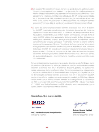 3.Em nossa opinião, baseados em nossos exames e na opinião de outros auditores indepen-
  dentes conforme mencionado no parágrafo 1, as demonstrações contábeis referidas no
  mesmo parágrafo representam adequadamente, em todos os aspectos relevantes, a posi-
  ção patrimonial e financeira, individual e consolidada, da JBS S.A. e empresas controladas
  em 31 de dezembro de 2008, o resultado de suas operações, as mutações do seu patri-
  mônio líquido, os seus fluxos de caixa e os valores adicionados nas operações referentes
  ao exercício findo nessa data, de acordo com as práticas contábeis adotadas no Brasil.

4.O exame das demonstrações contábeis referentes ao exercício findo em 31 de dezem-
  bro de 2007, preparadas originalmente antes dos ajustes decorrentes das mudanças
  de práticas contábeis descritos na nota 2, foi conduzido sob a responsabilidade de ou-
  tros auditores independentes, que emitiram parecer sem ressalvas, com data de 10 de
  março de 2008, enfatizando a apresentação da demonstração do fluxo de caixa como
  informação suplementar e quanto a aplicação antecipada dos procedimentos para re-
  conhecimento das variações cambiais de investimentos mantidos no exterior, conforme
  disposto no Pronunciamento Técnico n° 2 do Comitê de Pronunciamentos Técnicos com
  aplicação prevista para exercícios encerrados a partir de dezembro de 2008, consoante
  Deliberação CVM 534. Em conexão com nosso exame das demonstrações contábeis re-
  ferentes ao exercício findo em 31 de dezembro de 2008, examinamos também os ajustes
  decorrentes de mudança de prática contábil descritos nessa nota 2. Em nossa opinião,
  tais ajustes são adequados e foram corretamente efetuados, considerando todos os as-
  pectos relevantes.

Fomos contratados somente para examinar os ajustes descritos na nota 2 e não para exami-
nar, revisar ou aplicar quaisquer outros procedimentos sobre as demonstrações contábeis
referentes ao exercício findo em 31 de dezembro de 2007 e, portanto, não expressamos
opinião sobre essas demonstrações contábeis. Conforme mencionado na nota explicativa
2, as práticas contábeis adotadas no Brasil foram alteradas a partir de 1º de janeiro de 2008.
As demonstrações contábeis referentes ao exercício findo em 31 de dezembro de 2007,
apresentadas de forma conjunta com as demonstrações contábeis de 2008, foram elabora-
das de acordo com as práticas contábeis adotadas no Brasil vigentes até 31 de dezembro
de 2007 e, como permitido pelo Pronunciamento Técnico CPC 13 – Adoção Inicial da Lei
nº 11.638/07 e da Medida Provisória no 449/08, não estão sendo reapresentadas com os
ajustes para fins de comparação entre os exercícios.




Ribeirão Preto, 16 de fevereiro de 2009.




                                                              Estefan George Haddad
BDO Trevisan Auditores Independentes                          Sócio-contador
CRC 2SP013439/O-5                                             CRC 1DF008320/O-5 “S” SP




                     . 69 .
 