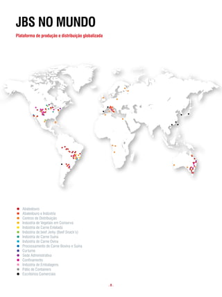 JBs no mundo
plataforma de produção e distribuição globalizada




   JBS NO MUNDO

    Abatedouro
    Abatedouro e Indústria
    Centros de Distribuição
    Indústria de Vegetais em Conserva
    Indústria de Carne Enlatada
JBSIndústria de beef Jerky (Beef Snack’s)
     NO MUNDO
    Indústria de Carne Suína
Abatedouro de Carne Ovina
    Indústria
Abatedouro e Indústria Carne Bovina e Suína
    Processamento de
Centros de Distribuição
    Curtume
Indústria de Vegetais em Conserva
    Sede Administrativa
Indústria de Carne Enlatada
    Confinamento
Indústria de beefEmbalagens Snack’s)
    Indústria de Jerky (Beef
Indústria de Carne Suína
    Pátio de Containers
Indústria de Carne Ovina
    Escritórios Comerciais
Processamento de Carne Bovina e Suína
Curtume
Sede Administrativa                                 .8.
Confinamento
Indústria de Embalagens
 