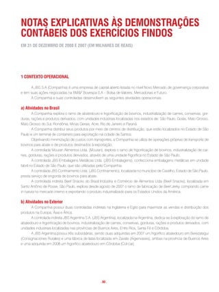 notas exPLicatiVas às Demonstrações
contáBeis Dos exercÍcios FinDos
em 31 De DezemBro De 2008 e 2007 (em miLhares De reais)




1 contexto oPeracionaL

      A JBS S.A (Companhia) é uma empresa de capital aberto listada no nível Novo Mercado de governança corporativa
e tem suas ações negociadas na BM&F Bovespa S.A – Bolsa de Valores, Mercadorias e Futuro.
      A Companhia e suas controladas desenvolvem as seguintes atividades operacionais:

a) atividades no Brasil
        A Companhia explora o ramo de abatedouro e frigorificação de bovinos, industrialização de carnes, conservas, gor-
duras, rações e produtos derivados, com unidades industriais localizadas nos estados de: São Paulo, Goiás, Mato Grosso,
Mato Grosso do Sul, Rondônia, Minas Gerais, Acre, Rio de Janeiro e Paraná.
        A Companhia distribui seus produtos por meio de centros de distribuição, que estão localizados no Estado de São
Paulo e um terminal de containers para exportação na cidade de Santos.
        Objetivando minimização de custos com transportes, a Companhia se utiliza de operações próprias de transporte de
bovinos para abate e de produtos destinados à exportação.
        A controlada Mouran Alimentos Ltda. (Mouran), explora o ramo de frigorificação de bovinos, industrialização de car-
nes, gorduras, rações e produtos derivados, através de uma unidade frigorífica no Estado de São Paulo.
        A controlada JBS Embalagens Metálicas Ltda. (JBS Embalagens), confecciona embalagens metálicas em unidade
fabril no Estado de São Paulo, que são utilizadas pela Companhia.
        A controlada JBS Confinamento Ltda. (JBS Confinamento), localizada no município de Castilho, Estado de São Paulo,
presta serviço de engorda de bovinos para abate.
        A controlada indireta Beef Snacks do Brasil Indústria e Comércio de Alimentos Ltda (Beef Snacks), localizada em
Santo Antônio de Posse, São Paulo, explora desde agosto de 2007 o ramo de fabricação de Beef Jerky, comprando carne
in natura no mercado interno e exportando o produto industrializado para os Estados Unidos da América.

b) atividades no exterior
      A Companhia possui duas controladas indiretas na Inglaterra e Egito para maximizar as vendas e distribuição dos
produtos na Europa, Ásia e África.
      A controlada indireta JBS Argentina S.A. (JBS Argentina), localizada na Argentina, dedica-se à exploração do ramo de
abatedouro e frigorificação de bovinos, industrialização de carnes, conservas, gorduras, rações e produtos derivados, com
unidades industriais localizadas nas províncias de Buenos Aires, Entre Rios, Santa Fé e Córdoba.
      A JBS Argentina possui três subsidiárias, sendo duas adquiridas em 2007 um frigorífico abatedouro em Berezategui
(Consignaciones Rurales) e uma fábrica de latas localizada em Zavate (Argenvases), ambas na província de Buenos Aires
e uma adquirida em 2008 um frigorífico abatedouro em Córdoba (Col-car).




                                                    . 80 .
 