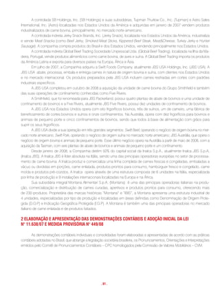 A controlada SB Holdings, Inc. (SB Holdings) e suas subsidiárias, Tupman Thurlow Co., Inc. (Tupman) e Astro Sales
International, Inc. (Astro) localizadas nos Estados Unidos da América e adquiridas em janeiro de 2007 vendem produtos
industrializados de carne bovina, principalmente, no mercado norte-americano.
        A controlada indireta Jerky Snack Brands, Inc. (Jerky Snack), localizada nos Estados Unidos da América, industrializa
e vende Meat Snacks (como Beef Jerky, Smoked Meat Sticks, Kippered Beef Steak, Meat&Cheese, Turkey Jerky e Hunter
Sausage). A companhia compra produtos do Brasil e dos Estados Unidos, vendendo principalmente nos Estados Unidos.
        A controlada indireta Global Beef Trading Sociedade Unipessoal Ltda. (Global Beef Trading), localizada na Ilha da Ma-
deira, Portugal, vende produtos alimentícios como carne bovina, de aves e suína. A Global Beef Trading importa os produtos
da América Latina e exporta para diversos países na Europa, África e Ásia.
        Em julho de 2007, a Companhia adquiriu a Swift Foods Company, atualmente JBS USA Holdings, Inc. (JBS USA). A
JBS USA abate, processa, embala e entrega carnes in natura de origem bovina e suína, com clientes nos Estados Unidos
e no mercado internacional. Os produtos preparados pela JBS USA incluem carnes resfriadas em cortes com padrões
industriais específicos.
        A JBS USA completou em outubro de 2008 a aquisição da unidade de carne bovina do Grupo Smithfield e também
das suas operações de confinamento conhecidas como Five Rivers.
        A Smithfield, que foi renomeada para JBS Packerland, possui quatro plantas de abate de bovinos e uma unidade de
confinamento de bovinos e a Five Rivers, atualmente JBS Five Rivers, possui dez unidades de confinamento de bovinos.
        A JBS USA nos Estados Unidos opera com oito frigoríficos bovinos, três de suínos, um de carneiro, uma fábrica de
beneficiamento de cortes bovinos e suínos e onze confinamentos. Na Austrália, opera com dez frigoríficos para bovinos e
animais de pequeno porte e cinco confinamentos de bovinos, sendo que todos à base de alimentação com grãos para
suprir os seus frigoríficos.
        A JBS USA divide a sua operação em três grandes segmentos: Swift Beef, operando o negócio de origem bovina no mer-
cado norte americano; Swift Pork, operando o negócio de origem suína no mercado norte americano; JBS Austrália, que opera o
negócio de origem bovina e animais de pequeno porte. Esse último negócio opera na Austrália a partir de maio de 2008, com a
aquisição da Tasman, com seis plantas de abate de bovinos e animais de pequeno porte e um confinamento.
        Desde janeiro de 2008, a Companhia detém 50% do capital social da Inalca S.p.A., atualmente Inalca JBS S.p.A,
(Inalca JBS). A Inalca JBS é líder absoluta na Itália, sendo uma das principais operadoras européias no setor de processa-
mento de carne bovina. A Inalca produz e comercializa uma linha completa de carnes frescas e congeladas, embaladas a
vácuo ou divididas em porções, carne enlatada, produtos prontos para consumo, hambúrguer fresco e congelado, carne
moída e produtos pré-cozidos. A Inalca opera através de uma estrutura composta de 6 unidades na Itália, especializada
por linha de produção e 9 instalações internacionais localizadas na Europa e na África.
        Sua subsidiária integral Montana Alimentari S.p.A. (Montana) é uma das principais operadoras italianas na produ-
ção, comercialização e distribuição de carnes curadas, aperitivos e produtos prontos para consumo, oferecendo mais
de 230 produtos. Proprietária das marcas históricas “Montana” e “IBIS”, a Montana apresenta uma estrutura industrial de
4 unidades, especializadas por tipo de produção e localizadas em áreas definidas como Denominação de Origem Prote-
gida (D.O.P) e Indicação Geográfica Protegida (I.G.P). A Montana é também uma das principais operadoras no mercado
italiano de carne enlatada e de produtos fatiados.

2 eLaBoraçÃo e aPresentaçÃo Das Demonstrações contáBeis e aDoçÃo iniciaL Da Lei
n° 11.638/07 e meDiDa ProVisória n° 449/08

       As demonstrações contábeis individuais e consolidadas foram elaboradas e apresentadas de acordo com as práticas
contábeis adotadas no Brasil, que abrange a legislação societária brasileira, os Pronunciamentos, Orientações e Interpretações
emitidos pelo Comitê de Pronunciamentos Contábeis – CPC homologados pela Comissão de Valores Mobiliários – CVM.




                                                     . 81 .
 