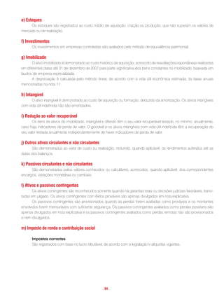 e) estoques
     Os estoques são registrados ao custo médio de aquisição, criação ou produção, que não superam os valores de
mercado ou de realização.

f) investimentos
      Os investimentos em empresas controladas são avaliados pelo método de equivalência patrimonial.

g) imobilizado
      O ativo imobilizado é demonstrado ao custo histórico de aquisição, acrescido de reavaliações espontâneas realizadas
em diferentes datas até 31 de dezembro de 2007 para parte significativa dos bens constantes no imobilizado, baseada em
laudos de empresa especializada.
      A depreciação é calculada pelo método linear, de acordo com a vida útil econômica estimada, às taxas anuais
mencionadas na nota 11.

h) intangível
      O ativo intangível é demonstrado ao custo de aquisição ou formação, deduzido da amortização. Os ativos intangíveis
com vida útil indefinida não são amortizados.

i) redução ao valor recuperável
       Os itens de ativos do imobilizado, intangível e diferido têm o seu valor recuperável testado, no mínimo, anualmente,
caso haja indicadores de perda de valor. O goodwill e os ativos intangíveis com vida útil indefinida têm a recuperação do
seu valor testada anualmente independentemente de haver indicadores de perda de valor.

j) outros ativos circulantes e não circulantes
      São demonstrados ao valor de custo ou realização, incluindo, quando aplicável, os rendimentos auferidos até as
datas dos balanços.

k) Passivos circulantes e não circulantes
      São demonstrados pelos valores conhecidos ou calculáveis, acrescidos, quando aplicável, dos correspondentes
encargos, variações monetárias ou cambiais.

l) ativos e passivos contingentes
       Os ativos contingentes são reconhecidos somente quando há garantias reais ou decisões judiciais favoráveis, transi-
tadas em julgado. Os ativos contingentes com êxitos prováveis são apenas divulgados em nota explicativa.
       Os passivos contingentes são provisionados quando as perdas forem avaliadas como prováveis e os montantes
envolvidos forem mensuráveis com suficiente segurança. Os passivos contingentes avaliados como perdas possíveis são
apenas divulgados em nota explicativa e os passivos contingentes avaliados como perdas remotas não são provisionados
e nem divulgados.

m) imposto de renda e contribuição social

      Impostos correntes
      São registrados com base no lucro tributável, de acordo com a legislação e alíquotas vigentes.




                                                    . 84 .
 