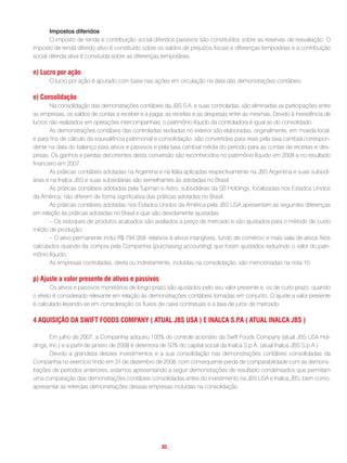 Impostos diferidos
       O imposto de renda e contribuição social diferidos passivos são constituídos sobre as reservas de reavaliação. O
imposto de renda diferido ativo é constituído sobre os saldos de prejuízos fiscais e diferenças temporárias e a contribuição
social diferida ativa é consituída sobre as diferenças temporárias.

n) Lucro por ação
      O lucro por ação é apurado com base nas ações em circulação na data das demonstrações contábeis.

o) consolidação
       Na consolidação das demonstrações contábeis da JBS S.A. e suas controladas, são eliminadas as participações entre
as empresas, os saldos de contas a receber e a pagar, as receitas e as despesas entre as mesmas. Devido à inexistência de
lucros não realizados em operações intercompanhias, o patrimônio líquido da controladora é igual ao do consolidado.
       As demonstrações contábeis das controladas sediadas no exterior são elaboradas, originalmente, em moeda local,
e para fins de cálculo da equivalência patrimonial e consolidação, são convertidas para reais pela taxa cambial correspon-
dente na data do balanço para ativos e passivos e pela taxa cambial média do período para as contas de receitas e des-
pesas. Os ganhos e perdas decorrentes desta conversão são reconhecidos no patrimônio líquido em 2008 e no resultado
financeiro em 2007.
       As práticas contábeis adotadas na Argentina e na Itália aplicadas respectivamente na JBS Argentina e suas subsidi-
árias e na Inalca JBS e suas subsidiárias são semelhantes às adotadas no Brasil.
       As práticas contábeis adotadas pela Tupman e Astro, subsidiárias da SB Holdings, localizadas nos Estados Unidos
da América, não diferem de forma significativa das práticas adotadas no Brasil.
       As práticas contábeis adotadas nos Estados Unidos da América pela JBS USA apresentam as seguintes diferenças
em relação às práticas adotadas no Brasil e que são devidamente ajustadas:
       – Os estoques de produtos acabados são avaliados a preço de mercado e são ajustados para o método de custo
médio de produção;
       – O ativo permanente inclui R$ 794.059, relativos à ativos intangíveis, fundo de comércio e mais valia de ativos fixos
calculados quando da compra pela Companhia (purchasing accounting) que foram ajustados reduzindo o valor do patri-
mônio líquido.
       As empresas controladas, direta ou indiretamente, incluídas na consolidação, são mencionadas na nota 10.

p) ajuste a valor presente de ativos e passivos
        Os ativos e passivos monetários de longo prazo são ajustados pelo seu valor presente e, os de curto prazo, quando
o efeito é considerado relevante em relação às demonstrações contábeis tomadas em conjunto. O ajuste a valor presente
é calculado levando-se em consideração os fluxos de caixa contratuais e a taxa de juros de mercado.

4 aQuisiçÃo Da swiFt FooDs comPany ( atuaL JBs usa ) e inaLca s.P ( atuaL inaLca JBs )
                                                                 .a

       Em julho de 2007, a Companhia adquiriu 100% do controle acionário da Swift Foods Company (atual JBS USA Hol-
dings, Inc.) e a partir de janeiro de 2008 é detentora de 50% do capital social da Inalca S.p.A. (atual Inalca JBS S.p.A.).
       Devido a grandeza desses investimentos e a sua consolidação nas demonstrações contábeis consolidadas da
Companhia no exercício findo em 31 de dezembro de 2008, com consequente perda de comparabilidade com as demons-
trações de períodos anteriores, estamos apresentando a seguir demonstrações de resultado condensados que permitam
uma comparação das demonstrações contábeis consolidadas antes do investimento na JBS USA e Inalca JBS, bem como,
apresentar as referidas demonstrações dessas empresas incluídas na consolidação.




                                                     . 85 .
 