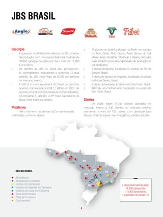 JBs BRasil


descrição                                                             :         19 plantas de abate localizadas no Brasil, nos estados
:     A operação da JBS Brasil é realizada por 22 unidades                      do Acre, Goiás, Mato Grosso, Mato Grosso do Sul,
      de produção, com uma capacidade total de abate de                         Minas Gerais, Rondônia, São Paulo e Paraná, cinco dos
      18.900 cabeças de gado por dia e mais de 16.900                           quais também possuem capacidade de produção de
      funcionários;                                                             industrializados;
:     Os clientes da JBS no Brasil são, primariamen-                  :         1 planta de latoaria, localizada no estado do Rio de
      te, revendedores, restaurantes e curtumes. O atual                        Janeiro, Brasil;
      portfólio da JBS inclui mais de 6.000 companhias                :         1 planta de latoaria de vegetais, localizada no estado
      no mercado interno;                                                       de Minas Gerais, Brasil;
:     A JBS é o maior exportador do Brasil de produtos                :         1 planta de beef jerky, localizada em São Paulo, Brasil.
      bovinos, com receita de US$ 1,1 bilhão em 2007, de              :         Além de um confinamento, localizado no estado de
      acordo com a SECEX (Secretaria de Comércio Exterior).                     São Paulo, Brasil.
      A Companhia é, também, a 22ª maior exportadora do
      Brasil, entre todos os setores.                                 clientes
                                                                            Em 2008, foram 11.240 clientes atendidos no
plataforma                                                            mercado interno e 436 clientes no mercado externo,
        Até o momento, as plantas da Companhia estão                  atendendo a mais de 100 países, com destaque para
distribuídas conforme abaixo:                                         Rússia, União Europeia, Iran, Hong Kong e Arábia Saudita.




                                AC
                      AC
                                                RO
                                     RO
                                                                  MT
                                                MT


    JBS NOJBS NO BRASIL
           BRASIL                                          GO                    GO
                                                                          MG                MG
                                                 MS                   MS
    Abatedouros
            Abatedouros                                     SP                  RJ SP
    Abatedouros e Indústria                                                                      RJ
            Abatedouros e Indústria                   PR
    Centros de Distribuição                                                PR                               : capacidade total de abate:
            Centros de Distribuição
    Indústria de Vegetais em Conserva                                                                           18.900 cabeças/dia.
    Indústria de Carnede Vegetais em Conserva
            Indústria em Conserva
                                                                                                               : 16.900 funcionários.
    Sede Administrativa Carne em Conserva
            Indústria de                                                                                    : quantidade de plantas: 22
            Sede Administrativa
    Pátio de Containers
    Confinamento de Containers
            Pátio
          Confinamento
                                                                .9.
 