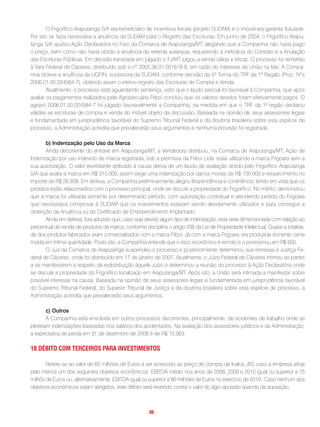 O Frigorífico Araputanga S/A era beneficiário de incentivos fiscais (projeto SUDAM) e o imóvel era garantia flutuante.
Por isto se fazia necessária a anuência da SUDAM para o Registro das Escrituras. Em junho de 2004, o Frigorífico Arapu-
tanga S/A ajuizou Ação Declaratória no Foro da Comarca de Araputanga/MT, alegando que a Companhia não havia pago
o preço, bem como não havia obtido a anuência da referida autarquia, requerendo a ineficácia do Contrato e a Anulação
das Escrituras Públicas. Em decisão transitada em julgado o TJ/MT julgou a venda válida e eficaz. O processo foi remetido
à Vara Federal de Cáceres, distribuído sob o nº 2005.36.01.001618-8, em razão do interesse da União na lide. A Compa-
nhia obteve a anuência da UGFIN, sucessora da SUDAM, conforme decisão da 5ª Turma do TRF da 1ª Região (Proc. Nºs
2006.01.00.024584-7), obtendo assim o efetivo registro das Escrituras de Compra e Venda.
        Atualmente, o processo está aguardando sentença, visto que o laudo pericial foi favorável à Companhia, que após
avaliar os pagamentos realizados pela Agropecuária Friboi concluiu que os valores devidos foram efetivamente pagos. O
agravo 2006.01.00.024584-7 foi julgado favoravelmente a Companhia, na medida em que o TRF da 1ª região declarou
válidas as escrituras de compra e venda do imóvel objeto da discussão. Baseada na opinião de seus assessores legais
e fundamentada em jurisprudência favorável do Supremo Tribunal Federal e da doutrina brasileira sobre esta espécie de
processo, a Administração acredita que prevalecerão seus argumentos e nenhuma provisão foi registrada.

       b) Indenização pelo Uso da Marca
       Ainda decorrente do entrave em Araputanga/MT, a Vendedora distribuiu, na Comarca de Araputanga/MT, Ação de
Indenização por uso indevido de marca registrada, sob a premissa da Friboi Ltda. estar utilizando a marca Frigoara sem a
sua autorização. O valor exorbitante atribuído à causa deriva de um laudo de avaliação obtido pelo Frigorífico Araputanga
S/A que avalia a marca em R$ 315.000, assim exige uma indenização por danos morais de R$ 100.000 e ressarcimento no
importe de R$ 26.938. Em defesa, a Companhia preliminarmente alegou litispendência e continência, tendo em vista que os
pedidos estão relacionados com o processo principal, onde se discute a propriedade do Frigorífico. No mérito, demonstrou
que a marca foi utilizada somente por determinado período, com autorização contratual e atendendo pedido do Frigoara
que necessitava comprovar à SUDAM que os investimentos estavam sendo devidamente utilizados e para conseguir a
obtenção da Anuência ou do Certificado de Empreendimento Implantado.
       Ainda em defesa, fora aduzido que, caso seja devido algum tipo de indenização, esta seria dimensionada com relação ao
percentual de venda de produtos da marca, conforme disciplina o artigo 208 da Lei de Propriedade Intelectual. Quase a totalida-
de dos produtos fabricados eram comercializados com a marca Friboi. Já com a marca Frigoara, era produzida somente carne
moída em ínfima quantidade. Posto isto, a Companhia entende que o risco econômico é remoto e o provisionou em R$ 600.
       O Juiz da Comarca de Araputanga suspendeu o processo e posteriormente determinou sua remessa à Justiça Fe-
deral de Cáceres, onde foi distribuído em 17 de janeiro de 2007. Atualmente, o Juízo Federal de Cáceres intimou as partes
a se manifestarem a respeito da redistribuição àquele Juízo e determinou a reunião do processo à Ação Declaratória onde
se discute a propriedade do Frigorífico localizado em Araputanga/MT. Após isto, a União será intimada a manifestar sobre
possível interesse na causa. Baseada na opinião de seus assessores legais e fundamentada em jurisprudência favorável
do Supremo Tribunal Federal, do Superior Tribunal de Justiça e da doutrina brasileira sobre esta espécie de processo, a
Administração acredita que prevalecerão seus argumentos.

        c) Outros
        A Companhia está envolvida em outros processos decorrentes, principalmente, de acidentes de trabalho onde se
pleiteiam indenizações baseadas nos salários dos acidentados. Na avaliação dos assessores jurídicos e da Administração,
a expectativa de perda em 31 de dezembro de 2008 é de R$ 15.063.

18 DéBito com terceiros Para inVestimentos

       Refere-se ao valor de 65 milhões de Euros a ser acrescido ao preço de compra da Inalca JBS caso a empresa atinja
pelo menos um dos seguintes objetivos econômicos: EBITDA médio nos anos de 2008, 2009 e 2010 igual ou superior a 75
milhõs de Euros ou, alternativamente, EBITDA igual ou superior a 90 milhões de Euros no exercício de 2010. Caso nenhum dos
objetivos econômicos sejam atingidos, este débito será revertido contra o valor do ágio apurado quando da aquisição.



                                                     . 98 .
 