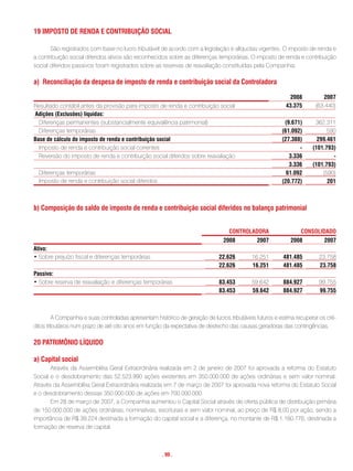 19 imPosto De renDa e contriBuiçÃo sociaL

       São registrados com base no lucro tributável de acordo com a legislação e alíquotas vigentes. O imposto de renda e
a contribuição social diferidos ativos são reconhecidos sobre as diferenças temporárias. O imposto de renda e contribuição
social diferidos passivos foram registrados sobre as reservas de reavaliação constituídas pela Companhia.

a) reconciliação da despesa de imposto de renda e contribuição social da controladora

                                                                                                            2008          2007
Resultado contábil antes da provisão para imposto de renda e contribuição social                          43.375       (63.440)
adições (exclusões) líquidas:
  Diferenças permanentes (substancialmente equivalência patrimonial)                                      (9.671)      362.311
  Diferenças temporárias                                                                                 (61.092)           590
Base de cálculo do imposto de renda e contribuição social                                                (27.388)       299.461
  Imposto de renda e contribuição social correntes                                                              -     (101.793)
  Reversão do imposto de renda e contribuição social diferidos sobre reavaliação                            3.336             -
                                                                                                            3.336     (101.793)
  Diferenças temporárias                                                                                   61.092         (590)
  Imposto de renda e contribuição social diferidos                                                       (20.772)           201



b) composição do saldo de imposto de renda e contribuição social diferidos no balanço patrimonial


                                                                                  controLaDora                   consoLiDaDo
                                                                                2008          2007          2008          2007
ativo:
• Sobre prejuízo fiscal e diferenças temporárias                              22.626        16.251       481.485        23.758
                                                                              22.626        16.251       481.485        23.758
Passivo:
• Sobre reserva de reavaliação e diferenças temporárias                       83.453        59.642       884.927        99.755
                                                                              83.453        59.642       884.927        99.755



         A Companhia e suas controladas apresentam histórico de geração de lucros tributáveis futuros e estima recuperar os cré-
ditos tributários num prazo de até oito anos em função da expectativa de desfecho das causas geradoras das contingências.

20 PatrimÔnio LÍQuiDo

a) capital social
       Através da Assembléia Geral Extraordinária realizada em 2 de janeiro de 2007 foi aprovada a reforma do Estatuto
Social e o desdobramento das 52.523.990 ações existentes em 350.000.000 de ações ordinárias e sem valor nominal.
Através da Assembléia Geral Extraordinária realizada em 7 de março de 2007 foi aprovada nova reforma do Estatuto Social
e o desdobramento dessas 350.000.000 de ações em 700.000.000.
       Em 28 de março de 2007, a Companhia aumentou o Capital Social através de oferta pública de distribuição primária
de 150.000.000 de ações ordinárias, nominativas, escriturais e sem valor nominal, ao preço de R$ 8,00 por ação, sendo a
importância de R$ 39.224 destinada a formação do capital social e a diferença, no montante de R$ 1.160.776, destinada a
formação de reserva de capital.



                                                      . 99 .
 