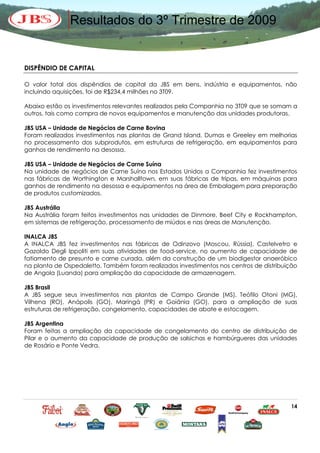 Resultados do 3º Trimestre de 2009


DISPÊNDIO DE CAPITAL

O valor total dos dispêndios de capital da JBS em bens, indústria e equipamentos, não
incluindo aquisições, foi de R$234,4 milhões no 3T09.

Abaixo estão os investimentos relevantes realizados pela Companhia no 3T09 que se somam a
outros, tais como compra de novos equipamentos e manutenção das unidades produtoras.

JBS USA – Unidade de Negócios de Carne Bovina
Foram realizados investimentos nas plantas de Grand Island, Dumas e Greeley em melhorias
no processamento dos subprodutos, em estruturas de refrigeração, em equipamentos para
ganhos de rendimento na desossa.

JBS USA – Unidade de Negócios de Carne Suína
Na unidade de negócios de Carne Suína nos Estados Unidos a Companhia fez investimentos
nas fábricas de Worthington e Marshalltown, em suas fábricas de tripas, em máquinas para
ganhos de rendimento na desossa e equipamentos na área de Embalagem para preparação
de produtos customizados.

JBS Austrália
Na Austrália foram feitos investimentos nas unidades de Dinmore, Beef City e Rockhampton,
em sistemas de refrigeração, processamento de miúdos e nas áreas de Manutenção.

INALCA JBS
A INALCA JBS fez investimentos nas fábricas de Odinzovo (Moscou, Rússia), Castelvetro e
Gazoldo Degli Ippoliti em suas atividades de food-service, no aumento de capacidade de
fatiamento de presunto e carne curada, além da construção de um biodigestor anaeróbico
na planta de Ospedaletto. Também foram realizados investimentos nos centros de distribuição
de Angola (Luanda) para ampliação da capacidade de armazenagem.

JBS Brasil
A JBS segue seus investimentos nas plantas de Campo Grande (MS), Teófilo Otoni (MG),
Vilhena (RO), Anápolis (GO), Maringá (PR) e Goiânia (GO), para a ampliação de suas
estruturas de refrigeração, congelamento, capacidades de abate e estocagem.

JBS Argentina
Foram feitas a ampliação da capacidade de congelamento do centro de distribuição de
Pilar e o aumento da capacidade de produção de salsichas e hambúrgueres das unidades
de Rosário e Ponte Vedra.




                                                                                        14
 