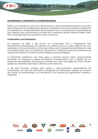 Resultados do 3º Trimestre de 2009


GOVERNANÇA CORPORATIVA E SUSTENTABILIDADE

Desde sua fundação nos anos 50 no Brasil Central, a JBS dá prioridade especial às questões
sócio-ambientais. Sua matéria prima depende do ambiente em que é produzida e preservá-la
é fundamental. O comprometimento da Companhia com a natureza busca a perenidade de
seus negócios. Este comportamento vai além do cumprimento das leis vigentes e reflete, além
disto, ações espontâneas e pioneiras no setor onde atua.

Compromisso com Greenpeace

Em setembro de 2009, a JBS assumiu um compromisso com a Organização Não
Governamental Greenpeace em relação aos critérios básicos a serem seguidos em suas
operações no Bioma Amazônico. Entre esses critérios está a adoção do Desmatamento Zero
na Amazônia para toda sua cadeia de suprimentos e a rejeição a produtos provenientes de
fazendas envolvidas na invasão de terras indígenas e áreas protegidas.

A Companhia determinou que todo gado e produtos bovinos sejam exclusivamente
fornecidos por fazendas ou grupos formalmente comprometidos com a adoção de um
sistema de rastreabilidade de produção confiável que, além das exigências atuais, incluam
exigências ambientais destinadas a eliminar o desmatamento.

A JBS está tomando medidas para apoiar o desenvolvimento socioambiental de
fornecedores, por meio de orientação e divulgação de informações voltadas ao aumento
dos índices de produtividade e ao atendimento aos requisitos de regularidade fundiária e
ambiental.




                                                                                        15
 