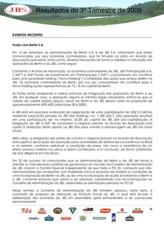 Resultados do 3º Trimestre de 2009


EVENTOS RECENTES

Fusão com Bertin S.A.

Em 16 de setembro, as administrações da Bertin S.A. e da JBS S.A. informaram que foram
comunicadas, por seus acionistas controladores, que foi firmado na data um Acordo de
Associação que prevê, entre outras, diversas transações de forma a viabilizar a unificação das
operações da Bertin e da JBS, como segue:

Conforme o Acordo de Associação, os acionistas controladores da JBS, J&F Participações S.A.
(“J&F”) e ZMF Fundo de Investimento em Participações (“ZMF”) concordaram em contribuir
para uma sociedade holding (“Nova Holding”) a totalidade das ações que ambos detêm na
JBS. Os acionistas controladores da Bertin, por sua vez, concordaram em contribuir para a
Nova Holding ações representativas de 73,1 % do capital da Bertin.

As Partes estão analisando a melhor estrutura de integração das operações da Bertin e da
JBS. Em qualquer caso, a operação seguirá os trâmites legais necessários. Estima-se que os
valores de capital próprio (equity value) da Bertin e da JBS devem estar na proporção de
aproximadamente 40%-60% (data-base 30.6.2009).

A JBS está em processo avançado de negociação de uma capitalização de US$ 2,5 bilhões
mediante subscrição privada na JBS USA Holdings, Inc. (“JBS USA”). Esta operação resultará
em uma participação de, no máximo, 26,3% do capital da JBS USA pós-capitalização. A
obrigação de J&F e ZMF de concluírem o negócio previsto no Acordo de Associação está
sujeita à obtenção deste aporte na JBS USA para manter a alavancagem da JBS nos níveis
atuais.

Além disso, a obrigação das partes de concluir o negócio previsto no Acordo de Associação
está sujeita à aprovação da operação pelas autoridades de defesa da concorrência no Brasil
e no exterior, conforme aplicável, a condições de praxe, tais como a inexistência de um
efeito adverso material nos ativos a serem contribuídos, e à conclusão, de forma satisfatória,
de due diligence em tais ativos.

Em 22 de outubro foi comunicado que as administrações da Bertin e da JBS de forma a
atender os mais elevados padrões de governança em reunião do Conselho de Administração
da JBS criaram o Comitê Especial Independente de que trata o PO 35, composto por não-
administradores da companhia com finalidade única e exclusiva de analisar as condições de
uma incorporação da Bertin na JBS, ou de uma incorporação de ações envolvendo a Bertin e
a JBS, conforme estrutura que venha a ser adotada, submetendo suas recomendações ao
Conselho de Administração da JBS, observadas as orientações previstas no PO 35.

Nesse sentido, o Conselho de Administração da JBS também aprovou, nesta data, a
submissão de proposta de alteração do Estatuto Social da JBS, a qual será levada à
deliberação dos acionistas da JBS em assembléia geral extraordinária a ser convocada
oportunamente.

                                                                                           16
 