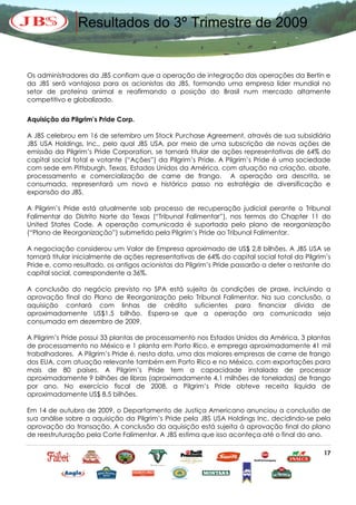 Resultados do 3º Trimestre de 2009


Os administradores da JBS confiam que a operação de integração das operações da Bertin e
da JBS será vantajosa para os acionistas da JBS, formando uma empresa líder mundial no
setor de proteína animal e reafirmando a posição do Brasil num mercado altamente
competitivo e globalizado.

Aquisição da Pilgrim’s Pride Corp.

A JBS celebrou em 16 de setembro um Stock Purchase Agreement, através de sua subsidiária
JBS USA Holdings, Inc., pelo qual JBS USA, por meio de uma subscrição de novas ações de
emissão da Pilgrim’s Pride Corporation, se tornará titular de ações representativas de 64% do
capital social total e votante (“Ações”) da Pilgrim’s Pride. A Pilgrim’s Pride é uma sociedade
com sede em Pittsburgh, Texas, Estados Unidos da América, com atuação na criação, abate,
processamento e comercialização de carne de frango. A operação ora descrita, se
consumada, representará um novo e histórico passo na estratégia de diversificação e
expansão da JBS.

A Pilgrim’s Pride está atualmente sob processo de recuperação judicial perante o Tribunal
Falimentar do Distrito Norte do Texas (“Tribunal Falimentar”), nos termos do Chapter 11 do
United States Code. A operação comunicada é suportada pelo plano de reorganização
(“Plano de Reorganização”) submetido pela Pilgrim’s Pride ao Tribunal Falimentar.

A negociação considerou um Valor de Empresa aproximado de US$ 2,8 bilhões. A JBS USA se
tornará titular inicialmente de ações representativas de 64% do capital social total da Pilgrim’s
Pride e, como resultado, os antigos acionistas da Pilgrim’s Pride passarão a deter o restante do
capital social, correspondente a 36%.

A conclusão do negócio previsto no SPA está sujeita às condições de praxe, incluindo a
aprovação final do Plano de Reorganização pelo Tribunal Falimentar. Na sua conclusão, a
aquisição contará com linhas de crédito suficientes para financiar dívida de
aproximadamente US$1,5 bilhão. Espera-se que a operação ora comunicada seja
consumada em dezembro de 2009.

A Pilgrim’s Pride possui 33 plantas de processamento nos Estados Unidos da América, 3 plantas
de processamento no México e 1 planta em Porto Rico, e emprega aproximadamente 41 mil
trabalhadores. A Pilgrim’s Pride é, nesta data, uma das maiores empresas de carne de frango
dos EUA, com atuação relevante também em Porto Rico e no México, com exportações para
mais de 80 países. A Pilgrim’s Pride tem a capacidade instalada de processar
aproximadamente 9 bilhões de libras (aproximadamente 4,1 milhões de toneladas) de frango
por ano. No exercício fiscal de 2008, a Pilgrim’s Pride obteve receita líquida de
aproximadamente US$ 8,5 bilhões.

Em 14 de outubro de 2009, o Departamento de Justiça Americano anunciou a conclusão de
sua análise sobre a aquisição da Pilgrim’s Pride pela JBS USA Holdings Inc, decidindo-se pela
aprovação da transação. A conclusão da aquisição está sujeita à aprovação final do plano
de reestruturação pela Corte Falimentar. A JBS estima que isso aconteça até o final do ano.

                                                                                              17
 