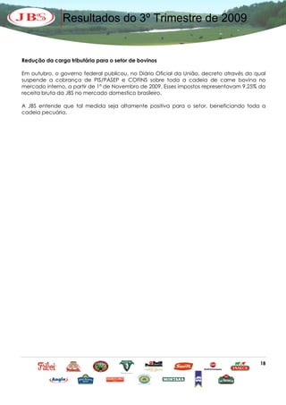 Resultados do 3º Trimestre de 2009


Redução da carga tributária para o setor de bovinos

Em outubro, o governo federal publicou, no Diário Oficial da União, decreto através do qual
suspende a cobrança de PIS/PASEP e COFINS sobre toda a cadeia de carne bovina no
mercado interno, a partir de 1º de Novembro de 2009. Esses impostos representavam 9.25% da
receita bruta da JBS no mercado domestico brasileiro.

A JBS entende que tal medida seja altamente positiva para o setor, beneficiando toda a
cadeia pecuária.




                                                                                        18
 