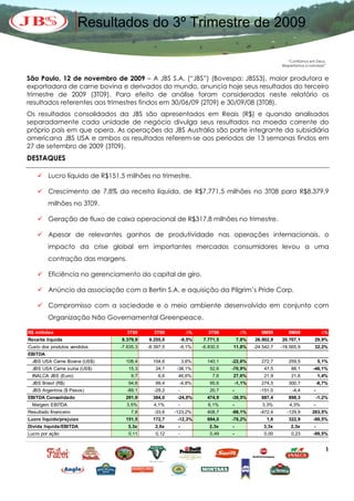 Resultados do 3º Trimestre de 2009

                                                                                                        “Confiamos em Deus,
                                                                                                     Respeitamos a natureza”


São Paulo, 12 de novembro de 2009 – A JBS S.A. (“JBS”) (Bovespa: JBSS3), maior produtora e
exportadora de carne bovina e derivados do mundo, anuncia hoje seus resultados do terceiro
trimestre de 2009 (3T09). Para efeito de análise foram considerados neste relatório os
resultados referentes aos trimestres findos em 30/06/09 (2T09) e 30/09/08 (3T08).
Os resultados consolidados da JBS são apresentados em Reais (R$) e quando analisados
separadamente cada unidade de negócio divulga seus resultados na moeda corrente do
próprio país em que opera. As operações da JBS Austrália são parte integrante da subsidiária
americana JBS USA e ambos os resultados referem-se aos períodos de 13 semanas findos em
27 de setembro de 2009 (3T09).
DESTAQUES

     Lucro líquido de R$151,5 milhões no trimestre.

     Crescimento de 7,8% da receita líquida, de R$7.771,5 milhões no 3T08 para R$8.379,9
         milhões no 3T09.

     Geração de fluxo de caixa operacional de R$317,8 milhões no trimestre.

     Apesar de relevantes ganhos de produtividade nas operações internacionais, o
         impacto da crise global em importantes mercados consumidores levou a uma
         contração das margens.

     Eficiência no gerenciamento do capital de giro.

     Anúncio da associação com a Bertin S.A. e aquisição da Pilgrim’s Pride Corp.

     Compromisso com a sociedade e o meio ambiente desenvolvido em conjunto com
         Organização Não Governamental Greenpeace.

R$ milhões                        3T09       2T09           ∆%       3T08          ∆%       9M09        9M08               ∆%
Receita líquida                8.379,9    9.255,0         -9,5%   7.771,5        7,8%    26.902,9    20.707,1         29,9%
Custo dos produtos vendidos    -7.635,3   -8.397,5     -9,1%      -6.830,5   11,8%       -24.542,7   -18.565,9        32,2%
EBITDA
  JBS USA Carne Bovina (US$)     108,4      104,6         3,6%      140,1    -22,6%         272,7       259,5            5,1%
  JBS USA Carne suína (US$)       15,3       24,7     -38,1%         52,6    -70,9%          47,5        88,1        -46,1%
  INALCA JBS (Euro)                9,7        6,6     46,6%           7,6    27,6%           21,9        21,6            1,4%
  JBS Brasil (R$)                 94,6       99,4      -4,8%         95,6        -1,1%      274,5       300,7            -8,7%
  JBS Argentina ($ Pesos)         -89,1      -29,2    -              20,7    -             -151,0         -4,4       -
EBITDA Consolidado               291,9      384,0     -24,0%        474,9    -38,5%         887,4       898,3            -1,2%
  Margem EBITDA                  3,5%       4,1%      -             6,1%     -              3,3%        4,3%         -
Resultado financeiro               7,8       -33,6   -123,2%        408,7    -98,1%        -472,4      -129,9       263,5%
Lucro líquido/prejuízo           151,5      172,7     -12,3%        694,0    -78,2%           1,6       322,9        -99,5%
Dívida líquida/EBITDA             3,3x       2,6x     -              2,3x    -               3,3x        2,3x        -
Lucro por ação                    0,11       0,12     -              0,49    -               0,00        0,23        -99,5%


                                                                                                                            1
 