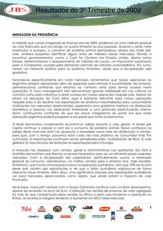 Resultados do 3º Trimestre de 2009


MENSAGEM DA PRESIDÊNCIA

À medida que vamos chegando ao final do ano de 2009, podemos ver uma melhora gradual
da crise financeira que nos atingiu no quarto trimestre do ano passado. Durante o verão norte
americano e europeu, o consumo de proteína animal permaneceu abaixo dos níveis pré-
crise, embora possamos identificar alguns sinais de melhora nesses mercados. Devido a
incentivos governamentais, como o Cash for Clunkers nos Estados Unidos, dentre outros
fatores, testemunhamos o reaquecimento da indústria de couros, um importante subproduto
para a Companhia, puxada pela demanda advinda da indústria automobilística. Em suma,
vemos um horizonte positivo para os próximos trimestres, ainda que a recuperação seja
gradativa.

Focando-se especificamente em cada mercado, lamentamos que nossas operações na
Argentina estejam demorando além do esperado para retornar à lucratividade. No entanto,
permanecemos confiantes que estamos no caminho certo para termos sucesso nesta
operação. O novo management tem demonstrado grande habilidade em nos colocar no
caminho certo para voltarmos a obter sucesso em nossas operações naquele país. Apesar do
atraso na alocação da Cota Hilton (que é bastante relevante para nossas operações
naquele país) e do declínio nas exportações de produtos industrializados para consumidores
tradicionais nos mercados desenvolvidos, esperamos uma gradativa melhora na distribuição
doméstica e estamos nos dedicando fortemente a uma profunda reestruturação interna.
Assim, continuamos confiantes de que em breve chegaremos ao ponto em que nossa
operação argentina poderá prosperar e recuperar seus fortes fundamentos.

O Brasil demonstrou fundamentos econômicos sólidos durante a crise global. A renda per
capita continua a crescer e com ela o consumo de proteína animal. Nossa confiança na
solidez deste mercado está nos ajudando a remodelar nossa rede de distribuição e vendas,
para que, com o tempo, possamos estar cada vez mais próximos do consumidor final. Por
outro lado, as exportações continuam sendo penalizadas pela: 1)valorização do Real, 2) crise
global e 3) manutenção de restrições às exportações para a Europa.

A redução nas despesas com vendas, gerais e administrativas nas operações dos EUA e
Austrália demonstram que fizemos os ajustes necessários para ser um eficiente player naqueles
mercados. Com a recuperação dos subprodutos, particularmente couros, e retomada
gradual do consumo, vislumbramos um melhor cenário para o próximo ano. Vale ressaltar,
entretanto, que houve uma pequena piora na operação australiana, visto que 70% da receita
desse país advêm das exportações e de que o dólar australiano valorizou-se de forma
relevante nesse trimestre. Além disso, uma significativa parcela das exportações australianas
vai para mercados desenvolvidos como Japão, que ainda sofrem o impacto da crise
financeira.

Na Europa, nossa joint venture com o Grupo Cremonini continua com um bom desempenho,
apesar da recessão na zona do Euro. A redução nas vendas de produtos de valor agregado
foi mais do que compensada pelas vendas na África e assim que iniciarmos a operação na
Rússia, as receitas e margens tenderão a aumentar em 2010 nesse mercado.

                                                                                           2
 