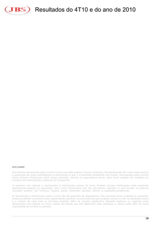 Resultados do 4T10 e do ano de 2010




DISCLAIMER

Nós fazemos declarações sobre eventos futuros que estão sujeitas a riscos e incertezas. Tais declarações têm como base crenças
e suposições de nossa Administração e informações a que a Companhia atualmente tem acesso. Declarações sobre eventos
futuros incluem informações sobre nossas intenções, crenças ou expectativas atuais, assim como aquelas dos membros do
Conselho de Administração e Diretores da Companhia.

As ressalvas com relação a declarações e informações acerca do futuro também incluem informações sobre resultados
operacionais possíveis ou presumidos, bem como declarações que são precedidas, seguidas ou que incluem as palavras
"acredita", "poderá", "irá", "continua", "espera", "prevê", "pretende", "planeja", "estima" ou expressões semelhantes.

As declarações e informações sobre o futuro não são garantias de desempenho. Elas envolvem riscos, incertezas e suposições
porque se referem a eventos futuros, dependendo, portanto, de circunstâncias que poderão ocorrer ou não. Os resultados futuros
e a criação de valor para os acionistas poderão diferir de maneira significativa daqueles expressos ou sugeridos pelas
declarações com relação ao futuro. Muitos dos fatores que irão determinar estes resultados e valores estão além da nossa
capacidade de controle ou previsão.




                                                                                                                           19
 