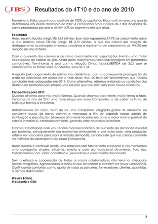 Resultados do 4T10 e do ano de 2010
Também na Itália, assumimos o controle de 100% do capital da Rigamonti, empresa na qual já
detínhamos 70% desde dezembro de 2009. A companhia produz cerca de 7.000 toneladas de
carne processada por ano e detém 40% do segmento em que atua.

Resultados
Nossa receita líquida atingiu R$ 55,1 bilhões. Esse valor representa 57,7% de crescimento sobre
o ano anterior. Nosso EBITDA atingiu R$ 3,75 bilhões, o que nos coloca em posição de
destaque entre as principais empresas brasileiras e representa um crescimento de 194,2% em
relação ao ano anterior.

Com o aumento dos volumes e de nosso crescimento nas exportações tivemos uma maior
necessidade de capital de giro. Ainda assim, mantivemos nossa alavancagem em patamares
confortáveis. Terminamos o ano com a relação Divida Liquida/EBITDA de 3.0X que se
eliminássemos os fatores não recorrentes, seria de 2,8X.

A opção pelo pagamento do prêmio das debêntures, com a consequente prorrogação do
prazo de conversão em ações até o final desse ano, foi feita por acreditarmos que haverá
condições mais adequadas em 2011. Como alternativa, estamos revisando as condições das
debêntures existentes para propor uma solução que vise criar valor para nossos acionistas.

Perspectivas para 2011
Quando olhamos para trás, muito fizemos. Quando olhamos para frente, muito temos a fazer.
Iniciamos no ano de 2011 uma nova etapa em nossa Companhia, a de colher os frutos de
tudo que fizemos e investimos.

Trabalharemos em nossa meta de ser uma companhia integrada global de alimentos, na
constante busca de novos clientes e mercados a fim de expandir nossos canais de
distribuição e exportação. Estaremos altamente focados em obter o maior retorno possível do
capital investido e, consequentemente, gerando valor aos nossos acionistas.

Estamos trabalhando com um cenário macroeconômico de aumento da demanda mundial
por proteínas, principalmente nas economias emergentes e, por outro lado, uma produção
estável no nosso setor para suprir a referida demanda, cenário este que nos coloca confiante
na melhoria do desempenho da nossa Companhia.

Nosso desafio é continuar sendo uma empresa com faturamento crescente e nos mantermos
uma companhia simples, eficiente, enxuta e com seu tradicional dinamismo. Para isso,
trabalharemos com união, consistência, perenidade e crescimento direcionado.

Sem o esforço e cooperação de todos os nossos colaboradores não teríamos chegados
aonde chegamos. Agradecemos a todos os que acreditam e investem na nossa Companhia.
Continuamos contando com o apoio de todos os parceiros, fornecedores, clientes, acionistas,
e demais stakeholders.

Wesley Batista
Presidente e CEO




                                                                                             3
 